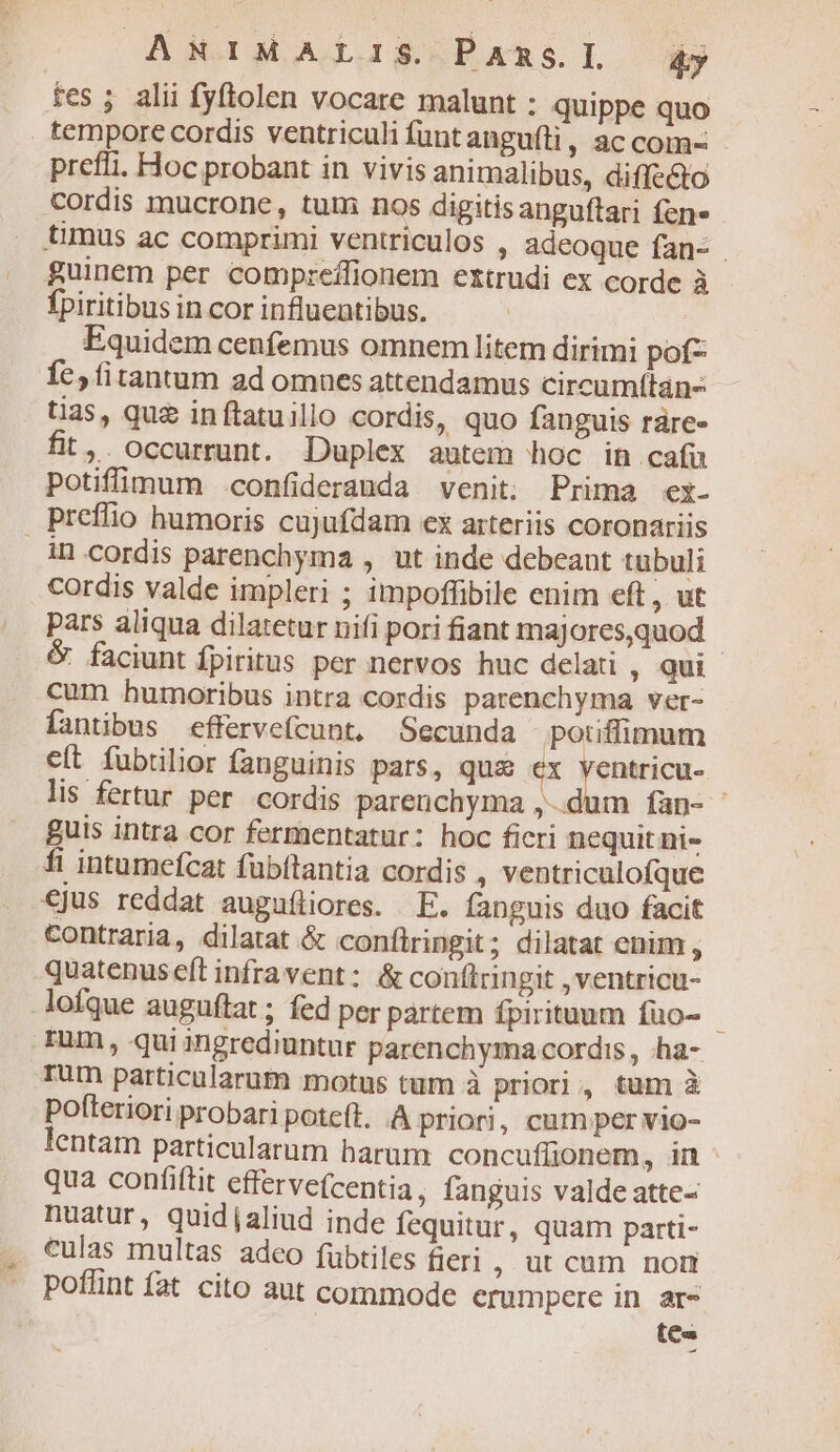 res ;. alii fyftolen vocare malunt : quippe quo tempore cordis ventriculi füuntangufti, ac com- - prefli. Hoc probant in vivis animalibus, diffe&amp;to cordis mucrone, tum nos digitisanguftari fen» timus ac comprimi ventriculos ; adeoque fan- . guinem per compreífionem extrudi ex corde à fpiritibus in cor influeatibus. | Equidem cenfemus omnem litem dirimi pof- Íc, fitantum ad omnes attendamus circumítán- tias, que inftatuillo cordis, quo fanguis ráre» fit,. occurrunt. Duplex autem hoc ih cafu Potiffiu(num .confiderauda venit. Prima ex- preffio humoris cujufdam ex arteriis coronariis in cordis parenchyma , ut inde debeant tubuli cordis valde impleri ; impoffibile enim eft , ut pars aliqua dilatetur nifi pori fiant majores,quod &amp; faciunt fpiritus per nervos huc delati , qui cum humoribus intra cordis patenchyma ver- fantibus effervefcunt. Secunda potiflimum eít fubtilior fanguinis pars, qus ex yentricu- lis fertur per cordis parenchyma ,- dum fan- guis intra cor fermentatur: hoc ficri nequit ni- fi intumefcat fubftantia cordis , ventriculofque ejus reddat auguíliores. EF. fanguis duo facit Contraria, dilatat &amp; conítringit; dilatat enim , quatenus eft infravent: &amp; coníftringit , ventricu- lofque auguftat ; fed per partem fpirituum füo- — rum, qui ingrediuntur parenchyma cordis , ha- rum particularum motus tum à priori, tum à pofteriori probari poteft. .A priori, cum per vio- lentam particularum barum: concuffionem, in qua confiftit effervecentia, fanguis valde atte- nuatur, quid aliud inde fequitur, quam parti- culas multas adeo fübtiles fieri, ut cum non poflint fat cito aut commode erumpere in ar- tea