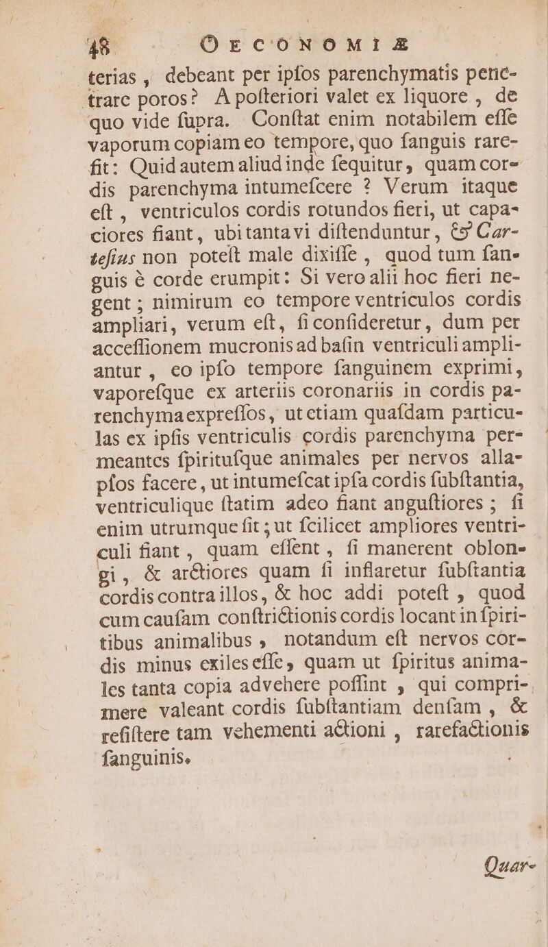 terias , debeant per ipfos parenchymatis peric- trarc poros? A polteriori valet ex liquore , de quo vide fupra. Conítat enim notabilem effe vaporum copiam eo tempore, quo fanguis rare- fit: Quid autem aliud inde fequitur quam cor- dis parenchyma intumefcere ? Verum itaque e(t, ventriculos cordis rotundos fieri, ut capa- ciores fiant, ubitantavi diftenduntur, C5 Car- tefius non. potet male dixiffe, quod tum fan- guis é corde erumpit: Si veroalii hoc fieri ne- gent; nimirum co tempore ventriculos cordis ampliari, verum eft, ficonfideretur, dum per acceffionem mucronis ad ba(in ventriculi ampli- antur, eo ipfo tempore fanguinem exprimi, vaporefque cx arteriis coronariis in cordis pa- renchymaexpreffos , ut etiam quafdam particu- las ex ipfis ventriculis. cordis parenchyma per- meantces fpiritufque animales per nervos alla- píos facere , ut intumefcat ipfa cordis fubftantia, ventriculique ftatim adeo fiant angufliores ; fi enim utrumque fit ; ut fcilicet ampliores ventri- culi fiant , quam eflent, fi manerent oblon- gi, &amp; ar&amp;tiores quam fi inflaretur fubftantia cordiscontraillos, &amp; hoc addi poteft ; quod cum caufam conftrictionis cordis locant in fpiri- tibus animalibus , notandum eft nervos cor- dis minus exileseffc, quam ut fpiritus anima- les tanta copia advehere poffint , qui compri-. mere valeant cordis fübítantiam denfam , &amp; refiftere tam. vehementi actioni , rarefaQtionis fanguinis, Qaar-