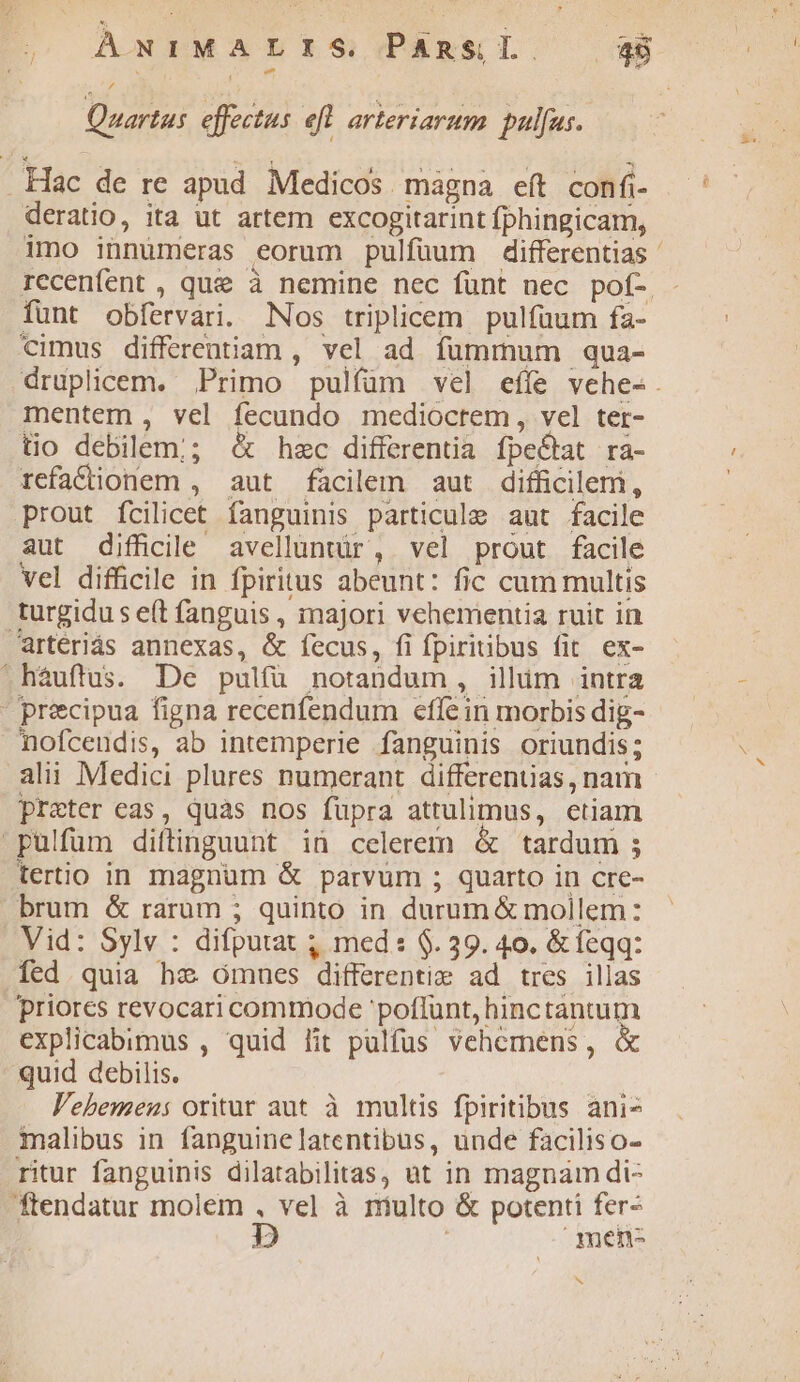 Quartus. effectus efl arteriarum . pulfus. . Hac de re apud Medicos magna eft confi- deratio, ita ut artem excogitarint fphingicam, imo innumeras eorum pulfüum differentias rccenfent , quee à nemine nec funt nec pof- . fünt obfervari. Nos triplicem. pulfüum fa- cimus differentiam , vel ad fummum qua- druplicem. Primo pulfüm vel eííe vehes-. mentem , vel fecundo mediocrem, vel ter- tio debilem; &amp; hzc differentia fpe&amp;tat ra- refaCionem , aut facilem aut difficilem, prout fcilicet fanguinis particule aut facile aut difficile avelluntür, vel prout facile vel difficile in fpiritus abeunt: fic cum multis turgidu s e(t fanguis , majori vehementia ruit in artériás annexas, &amp; fecus, fi fpiritibus fit. ex- háuftus. De pulfü notandum, illim intra - precipua figna recenfendum efle in morbis dig- nofceudis, ab intemperie fanguinis oriundis; alii Medici plures numerant differentias , nam preter eas, quàs nos füpra attulimus, etiam pulfüm diftinguunt in celerem &amp; tardum ; tertio in magnum &amp; parvum ; quarto in cre- brum &amp; raram ; quinto in durum &amp; mollem: Vid: Sylv : difputat ; med: $. 39. 40. &amp; feqq: fed. quia hz ómues differentie ad tres illas Priores revocari commode poflunt, hinctantum explicabimus , quid lit pulfus vehemens, quid debilis. V'ebemeu: oritur aut à multis fpiritibus ani ialibus in fanguinelatentibus, unde faciliso- ritur fanguinis dilatabilitas, ut in magnam di- ftendatur molem , vel à niulto &amp; potenti fer- Dp ; .nen- b »y