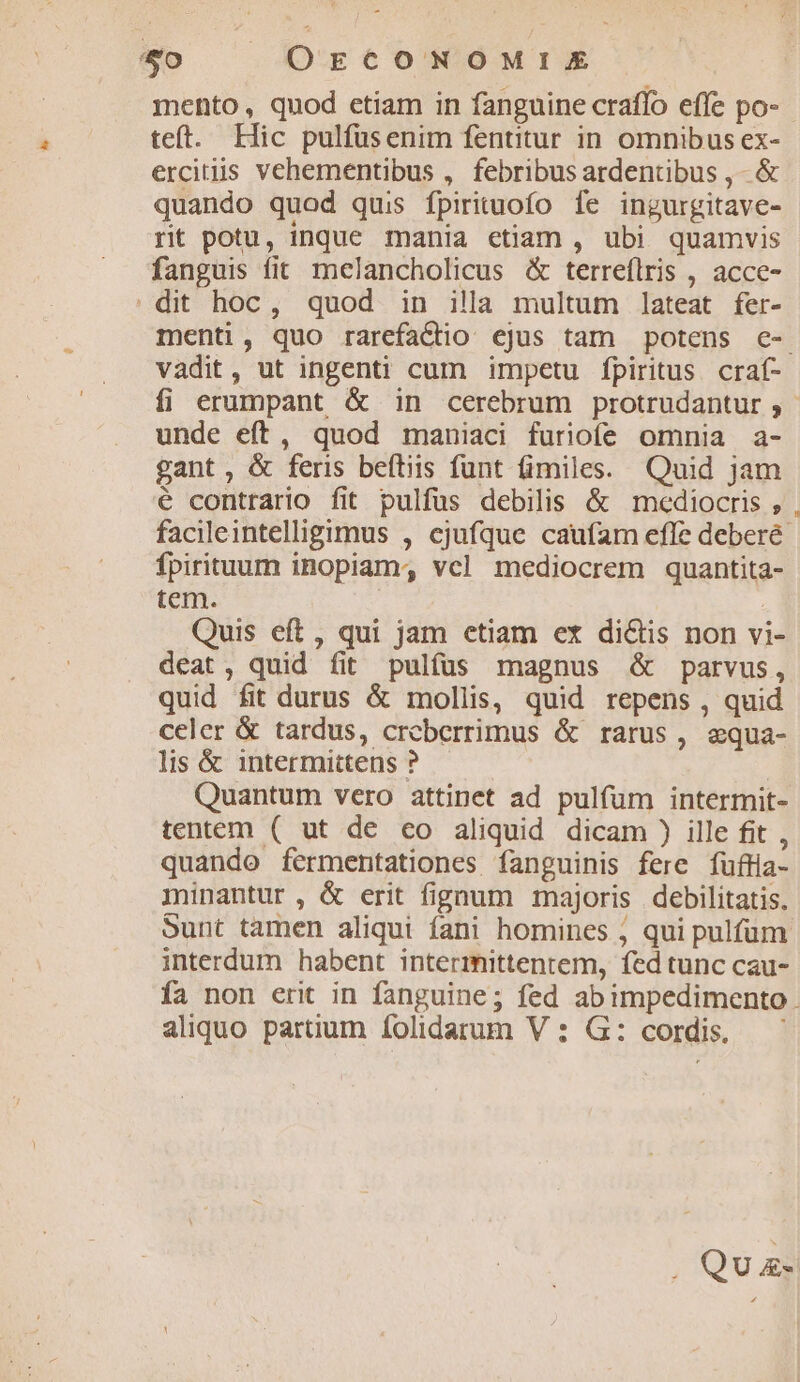 $0 . OECONOMIE teft. Hic pulfüsenim fentitur in omnibus ex- ercitis vehementibus , febribus ardentibus , - &amp; quando quod quis fpirituofo fe ingurgitave- rt potu, inque mania etiam , ubi quamvis fanguis fit melancholicus &amp; terreflris , acce- . dit hoc, quod in illa multum lateat fer- vadit, ut ingenti cum impetu fpiritus. craf- unde eft, quod maniaci furiofe omnia a- gant, &amp; feris beítiis funt fimiles. Quid jam é contrario fit pulfüs debilis &amp; mediocris , fpirituum inopiam, vcl mediocrem quantita- tem. | Quis eft, qui jam etiam ex di&amp;is non vi- deat, quid fit pulfüs magnus &amp; parvus, quid fit durus &amp; mollis, quid repens , quid celer &amp; tardus, crcberrimus &amp; rarus, equa- lis &amp; intermittens ? Quantum vero attinet ad pulfum intermit- tentem ( ut de co aliquid dicam ) ille fit , quando fermentationes fanguinis fere fufa- minantur, &amp; erit fignum majoris debilitatis. interdum habent intermittentem, fed tunc cau- aliquo partium folidarum V : G: cordis. Qua