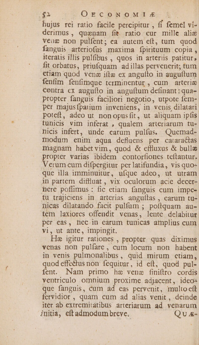 $2 OÓECONOMI!I:E j hujus rei ratio facile percipitur , fi femel ví- derimus, quenam fit ratio cur mille ali&amp; veuc non pulfent; ea autem eít, tum. quod fanguis arteriofüs maxima ípirituum copia , iteratis illis pulfibus , quos in arteriis patitur, fit orbatus, priufquam adillas pervenerit; tum etiam quod venz iíta ex anguíto in auguítum fenfim fenfimque terminentur , cum arterix- Contra cx auguíto in anguftum definant : qua- propter fanguis faciliori negotio, utpote fem- per majusfpatum inveniens, in venis dilatari poteft, adeo ut nonopusfit, ut aliquam ipfis. tunicis vim inferat , qualem arteriarum tu- nicis infert, unde carum pulfus. Quemad- modum enim aqua defluens per cataracias inagnam habetvim, quod &amp; eflluxus &amp; bullz propter varias ibidem contorfiones teftantur. Verum cum difpergitur per latifundia, vis quo .que illa imminuitur, ufque adeo, ut utram in partem diflluat , vix oculorum acie decer- here poflimus : fic etiam fanguis cum impe- tu trajiciens in arterias anguílas , earum tu- nicas dilatando facit pulfum ; poftquam au- tem laxiores offendit venas, lente delabitur per eas, nec in earum tunicas amplius cum vi, ut ante, impingit. He igitur rationes , propter quas diximus venas not pulfare, cum locum non habent in venis pulmonalibus, quid mirum etiam, quod effe&amp;us non fequitur, id eft, quod pul- fen. Nam primo hz vene finiftro cordis ventriculo omnium proxime adjacent, ideo« que fanguis, cum àd eas pervenit, multo eft fervidior , quam cum ad alias venit , deinde iter ab extremitatibus arteriarum ad venarum initia, eftadmodum breve. Qu &amp;-