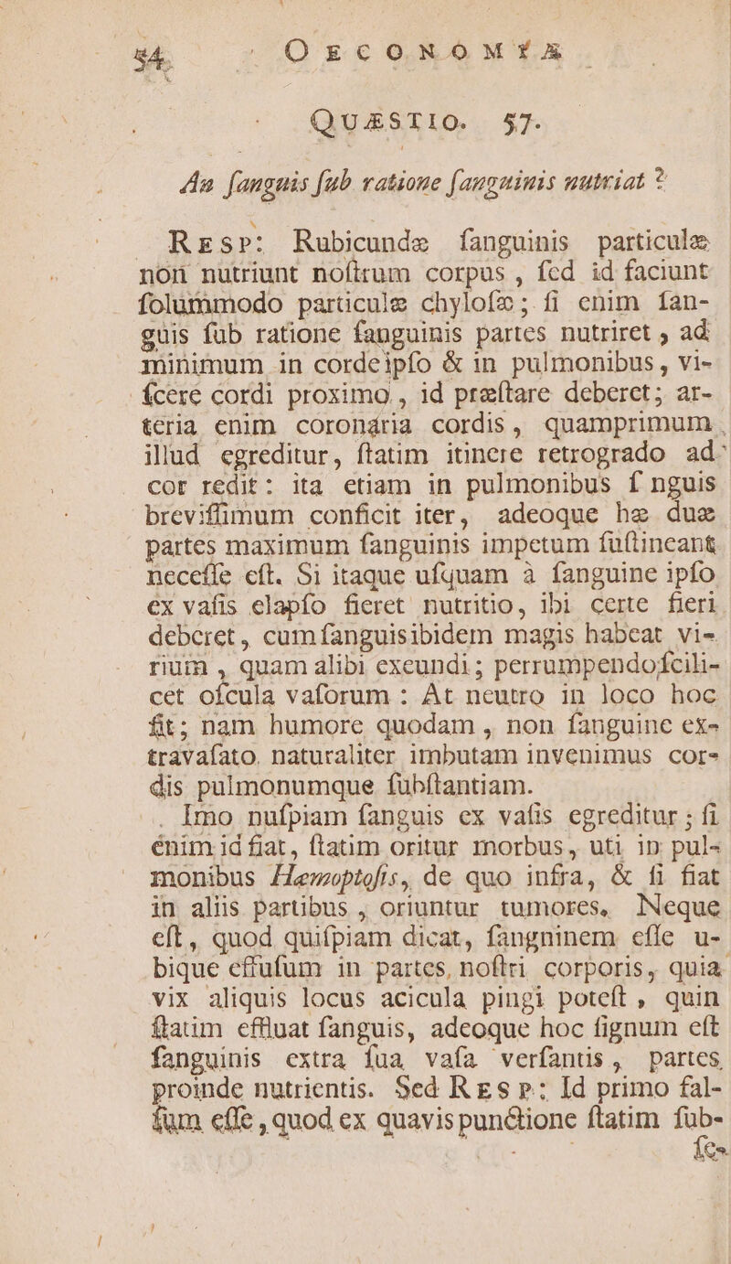 8A. | OrzcoNxNoM*YXE QUESTIO. 57. Aa. fanguis [ub vatioue (augmiuis nutriat * Rrs»: Rubicunde fanguinis particula non nutriunt nofirum corpus , fed id faciunt folummodo particule chylofe; fi enim íÍan- guis fub ratione fanguinis partes nutriret ; ad minimum in cordeipío &amp; in pulmonibus , vi- fÍcere cordi proximo , id pra(tare deberct; ar- teria enim corondria cordis, quamprimum , illud egreditur, ftatim itinere retrogrado ad: cor redit: ita etiam in pulmonibus f nguis breviffimum conficit iter, adeoque he duz partes maximum fanguinis impetum fu(tincant neceffe eft. Si itaque ufquam à fanguine ipfo ex vafis elapfo fieret nutritio, ibi certe fieri. deberet , cum fanguisibidem magis habeat vi» rium , quam alibi exeundi ; perrumpendofcili- cet ofcula vaforum : At neutro in loco hoc fit; nam humore quodam , non fanguine ex- travaíato. naturaliter imbutam invenimus core dis pülmonumque fubfítantiam. . Imo nufpiam fanguis ex vafis egreditur ; fi énim Id fiat, ftatum oritur mnorbus , uti ip; pul- monibus Lemwoptofis, de quo infra, &amp; fi fiat in aliis partibus , oriuntur tumores, lNeque ct, quod quifpiam dicat, fangninem efle u- bique effufum in partes, noflri. corporis, quia vix aliquis locus acicula pingi poteft , quin ftatim effluat fanguis, adeoque hoc fignum eft fanguinis extra fua vafa verfantüs, partes proinde nutrientis. Sed R gs p: Id primo fal- fum effe , quod ex quavis pun&amp;ione ftatim we CTO- Co.