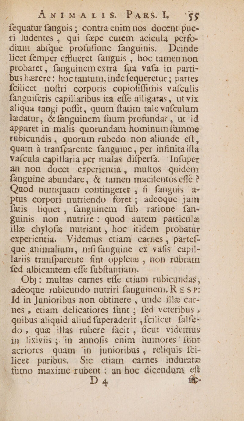 : ANIMALIS Pansl sgg fequatur fanguis; contra enim nos docent pue- r1 ludentes , qui fepe cutem acicula petfo- diunt abíque profufione fanguinis. Deinde licet femper efflueret fanguis , hoc tamennon probaret, fanguinemextra íua vafa in parti- bus harere: hoc tantum, inde fequeretur ; partes Ícilicet noftri corporis copiotiffimis vaículis fanguiferis capillaribus ita effe alligatas, ut vix aliqua tangi poffit, quum ftaum tale vafculum ledatur, &amp; fanguinem füum profundat , ut id apparet in malis quorundam hominum fumme rübicundis, quorum rubedo. non aliunde eft, quam à tranfparente fanguinc , per infinita ifta vaícula capillaria per malas difperfa. Infüper an non docet experientia , multos quidem fanguine abundare, &amp; tamen macilentos effe ? Quod numquam contingeret , íi fanguis a- ptus corpori nutriendo foret ; adeoque jam fatis liquet , fanguinem fub ratione fan- guinis non nutrire : quod autem particula ille chylofa nutriant, hoc itidem probatur experientia. Videmus ctiam carnes, paártef- que animalium, nififanguine ex vafis capil- . laris tranfparente fint opplete , non rübram fed albicantem efle fübítantiam. | Obj: multas carnes effe ctiam rubicundas, adeoque rubicundo nutriri fanguinem. K x s P: Id in Junioribus non obtinere , unde illa cat- nes , etiam delicatiores funt ; fed veteribus , quibus aliquid aliud fuperaderit ,fcilicet. falfe- do, quz ilas rubere facit , ficut. videmus in lixiviis ;; in annofis enim huinores funt acriores quam in junioribus , reliquis Íci- licet paribus. Sic etiam carnes indurate fumo maxime rubent : an hoc dicendum eft D 4 fie-