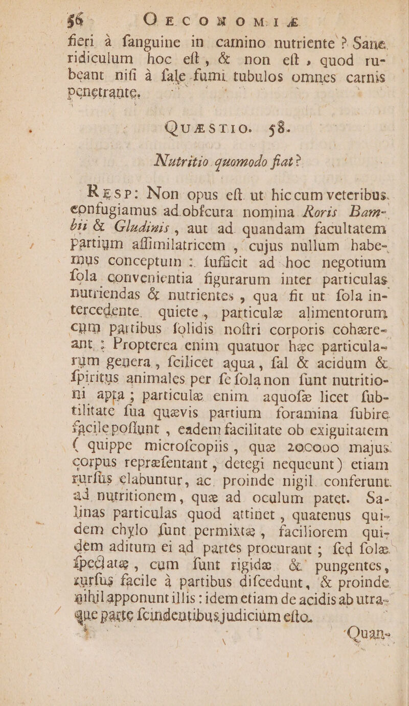($6. | QrcomomwriXx fieri à fanguine in camino nutriente ? Sane. ridiculum hoc efl, &amp; non eít, quod ru- beant nifi à fale fumi tubulos omnes carnis Ponetralteu: 208-. «abo! 0» 979p Tous QuazSTIO. $58. Nuatritio quomodo fiat? Rs»: Non opus eft ut hiccum veteribus. eonfugiamus ad obfcura nomina Aeris Bam- éH &amp; Gludimis , aut ad. quandam facultatem Ppartiym affimilatricem , cujus nullum babe- Inus conceptuin :. fufücit ad hoc negotium fola. convenientia fipararum inter particulas. nutriendas &amp; nutrientes , qua fit ut. fola in- tercedente. quiete, particule alimentorum €nm parübus folidis noftri corporis cohere-. ant : Propterca enim quatuor hac particula- rum gegcera , fcilicet aqua, fal &amp; acidum &amp;. fpiritus animales per fefolanon funt nutritio- ni apta; particula enim aquofze licet füb- tlitate fua quaevis partium foramina fübire. facilepoflunt , eadem facilitate ob exiguitatem ( quippe microfcopiis, qui 20cooo majus corpus reprefentant , detegi nequeunt) etiam rurfüs elabuntur, ac. proinde nigil. conferunt. al nurritionem, que ad oculum patet. Sa- linas particulas quod attinet , quatenus qui- dem chylo funt permixta , faciliorem qui- dem aditum ei ad. partes procurant ; fed fole ípedaug , cum [unt rigide &amp;' pungentes, rurfus facile à partibus difcedunt, &amp; proinde. gihilapponunti illis : idem etiam de acidis ab utra- que parte fcindentibusjudicium efto, :