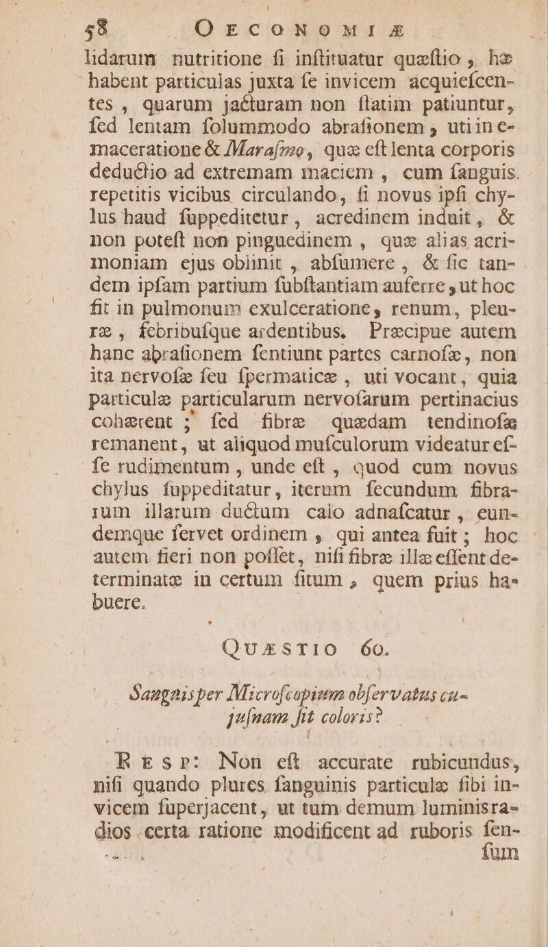 lidarum | nutritione fi inftituatur quzftio , hz  habent particulas Juxta fc invicem acquicícen- tes , quarum jacturam non ílatim patiuntur, fed lentam folummodo abrafionem , utiin e- maceratione &amp; /Maraf»o, qua cftlenta corporis dedu&amp;diio ad extremam inaciem , cum fanguis. repetitis vicibus circulando, fi novus ipfi chy- lus haud füppeditetur, acredinem induit, &amp; non poteft non pinguedinem , quz alias acri- moniam ejus oblinit , abfumere , &amp; fic tan- dem ipfam partium fuübftantiam auferre , ut hoc fit in pulmonum exulceratione, renum, pleu- IG , fcbribufque ardentibus, Praecipue autem hanc abrafionem fentiunt partes carnofe, non ita nervofz feu fpermauce , uti vocant, quia particule particularum nervofarum pertinacius coherent ; Íícd fibre quadam tendinofa remanent, ut aliquod muículorum videatur ef- fe rudimentum , unde eft , quod cum novus chylus fuppeditatur, iterum fecundum fibra- ium illarum ductum caio adnaícatur , eun- demque fervet ordinem , qui antea fuit ; hoc autem fieri non poffet, nifi fibre illz effent de- terminate in certum fitum , quem prius ha» buere. QuxzxsTiO Óo. Saugaisper Microfcapium obfervatas cu- Juínaua frt. coloris? í RBEs»rp: Non eft accurate. rubicundus, nifi quando plurcs. fanguinis particule fibi in- vicem füperjacent, ut tum demum luminisra- dios .certa ratione modificent ad. ruboris E