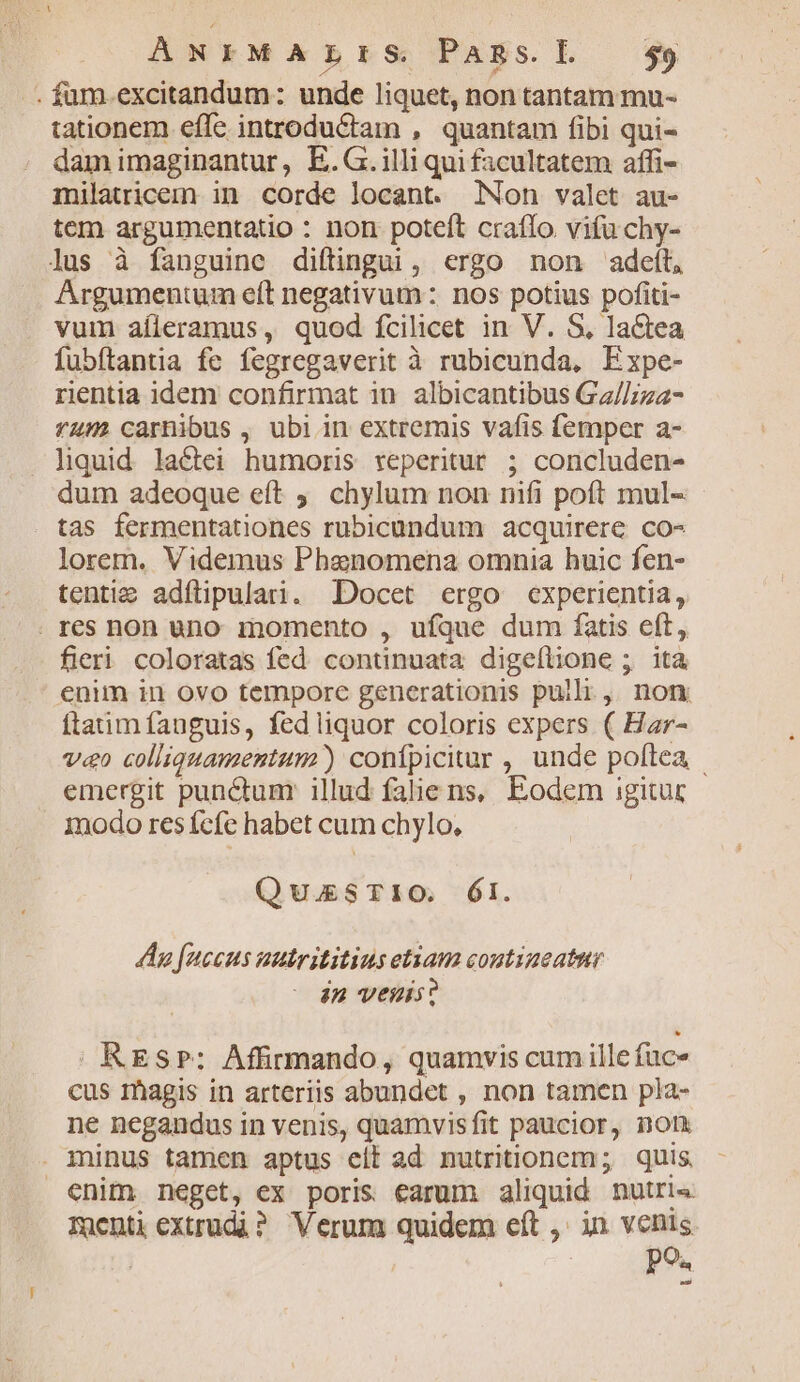 ANFMALrIS Pansl —$59 . fum.excitandum: unde liquet, non tantam mu- tationem efle introduCtam , quantam fibi qui- dam imaginantur, E.G. illi qui facultatem affi- milatricemm in corde locant. Non valet au- tem argumentatio : non poteft craflo vifu chy- lus à fanguine diftingu , ergo non adett, Argumentum eít negativum: nos potius pofiti- vum aíleramus, quod fcilicet in V. S, la&amp;tea fubftantia fe fegregaverit à rubicunda, Expe- rientia idem confirmat in. albicantibus Ga//;za- *4» carnibus , ubi in extremis vafis femper a- . liquid. la&amp;tei humoris veperitur ; concluden- dum adeoque eft . chylum non nifi poft mul- tas fermentationes rubicundum acquirere co- lorem. Videmus Phenomena omnia huic fen- tenti adfüpularti. Docet ergo experientia, . res non uno inomento , ufque dum fatis eft, fieri coloratas fed. continuata digeflione ;. ità enim in ovo temporc generationis pulli, non ftatim fanguis, fed liquor coloris expers ( Har- v«o colliquamentum) confpicitur , unde poftea emergit punctum illud faliens, Eodem igitur inodo res fcfe habet cum chylo, QuuSTIO. ÓI. An fuccus uutrititius etiam coutiaeatsr in veis? | RES»: Affirimando, quamvis cum ille fuce cus magis in arteriis abundet , non tamen pla- ne negandus in venis, quamvisfit paucior, non . minus tamen aptus elt ad nutritionem; | quis. enim neget, ex poris earum aliquid nutri« Tnenti extrudài? Verum quidem eít ,' in venis | : po. Ld