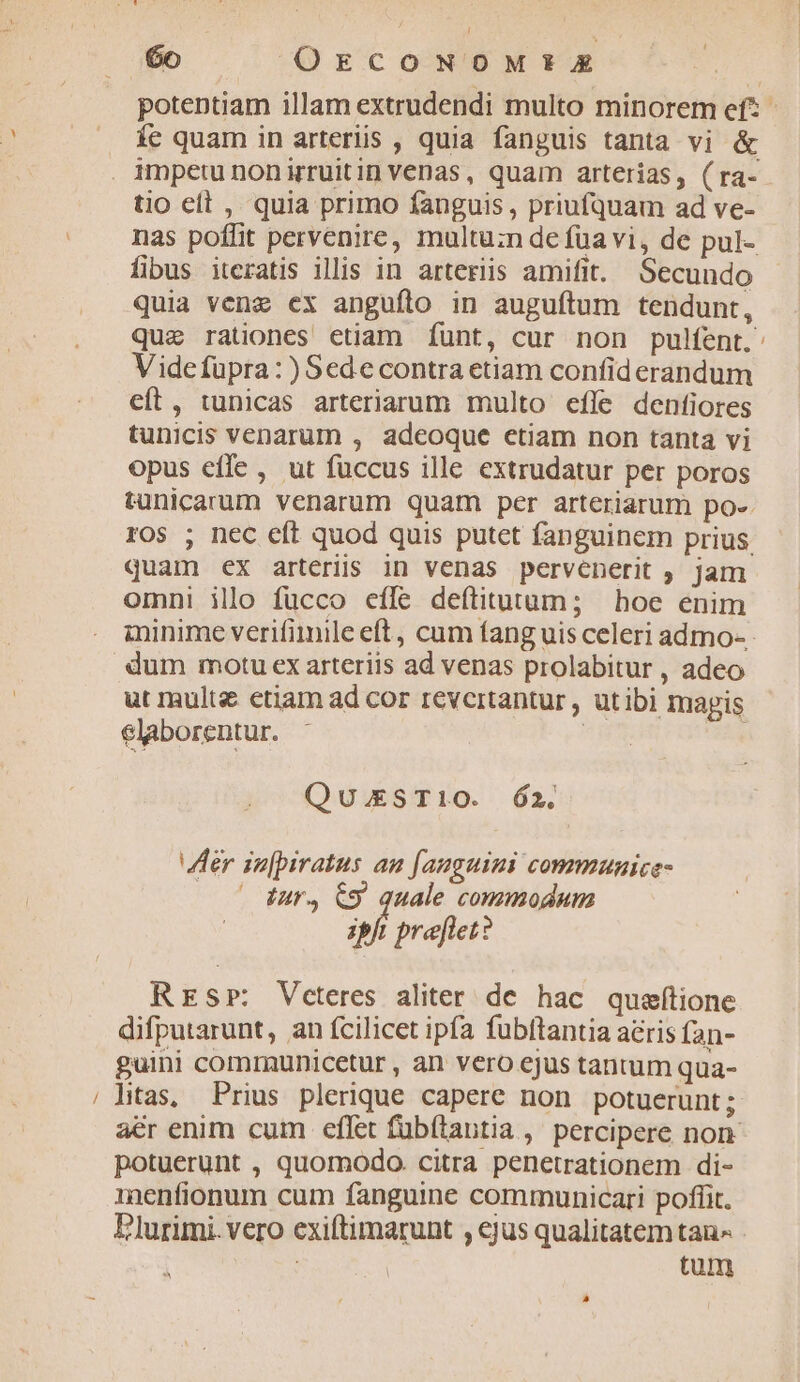 E [i potentiam illam extrudendi multo minorem ef? íe quam in arteriis , quia fanguis tanta vi &amp; tio elt , quia primo fanguis , priufquam ad ve- nas poffit pervenire, multu:n de füavi, de pul- fibus iteratis illis in arteriis amifit. Secundo quia vene ex anguflo in auguftum tendunt, que rationes etiam Íunt, cur non pulfent.' Videfüpra: )Sede contra etiam confiderandum eft, tunicas arteriarum multo efle dentiores tunicis venarum , adeoque ctiam non tanta vi opus effe, ut füccus ille extrudatur per poros tunicarum venarum quam per arteriarum po-. ros ; nec eft quod quis putet fanguinem prius. quam ex arteriis in venas pervenerit ; jam omni illo fucco effe deítitutum; boe enim ininime verifimile eft, cum fang uis celeri admo- dum motu ex arteriis ad venas prolabitur , adeo ut multe ctiam ad cor revertantur , utibi magis elaborentur. Qu.ESTI10O. Ó2. Her in[piratus an [auguini communice- Iur4 &amp;9. quale commodum ipft preflet? RESrP: Veteres aliter de hac queítione difputarunt, an fcilicet ipfa fubftantia acris Ían- guini comrunicetur , an vero ejus tantum qua- ltas, Prius plerique capere non potuerunt; aér enim cum effet fubftantia ,' percipere non potuerunt , quomodo. citra penetrationem di- menfionum cum fanguine communicari poffit. Plurimi. vero exiftimarunt , ejus qualitatem tau^ : | tum LI