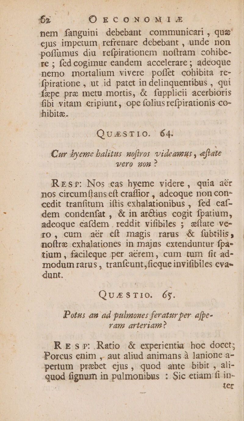 $x | OrscoNoM1is mem íanguini debebant communicari , que ejus impetum, refrenare debebant , unde non poffümus diu refpirationem noftram cohibe- re ; fed cogimur eandem accelerare ; adeoque nemo mortalium vivere poflet cohibita re- fpiratione , ut id patet in delinquentibus , qui Ízpe pre metu mortis, &amp; füpplicii acerbioris fibi vitam eripiunt, ope folius refpirationis co- hibitz. | . QuissTIO. 64: Cur byeme balitus uoftros videamus , eflate Vero uon? Rrzsr: Nos eas hyeme videre, quia aér nos circumítans eft craffior , adeoque non con- cedit tranfitum iftis exhalationibus , fed eaf- dem condenfat , &amp; in ar&amp;ius cogit fpatium, adeoque eafdem .reddit vifibiles ; slate ve- ro, cum aer eft magis rarus € fübtilis; noftre exhalationes in majus extenduntur fpa- tium, facileque per aerem, cum tum fit ad- modum rarus , tranfeunt, ficque invifibiles evae dunt. QuEzS T10. és. Potus an ad pulmones feratur per. afpe- ram arteriam? REsr Ratio &amp; experientia hoc docet; Porcus enim ,. aut aliud animans à lanione a- pertum prebet ejus, quod ante bibit , ali- - quod fignum in pulmonibus : Sic etiam fi in- ter