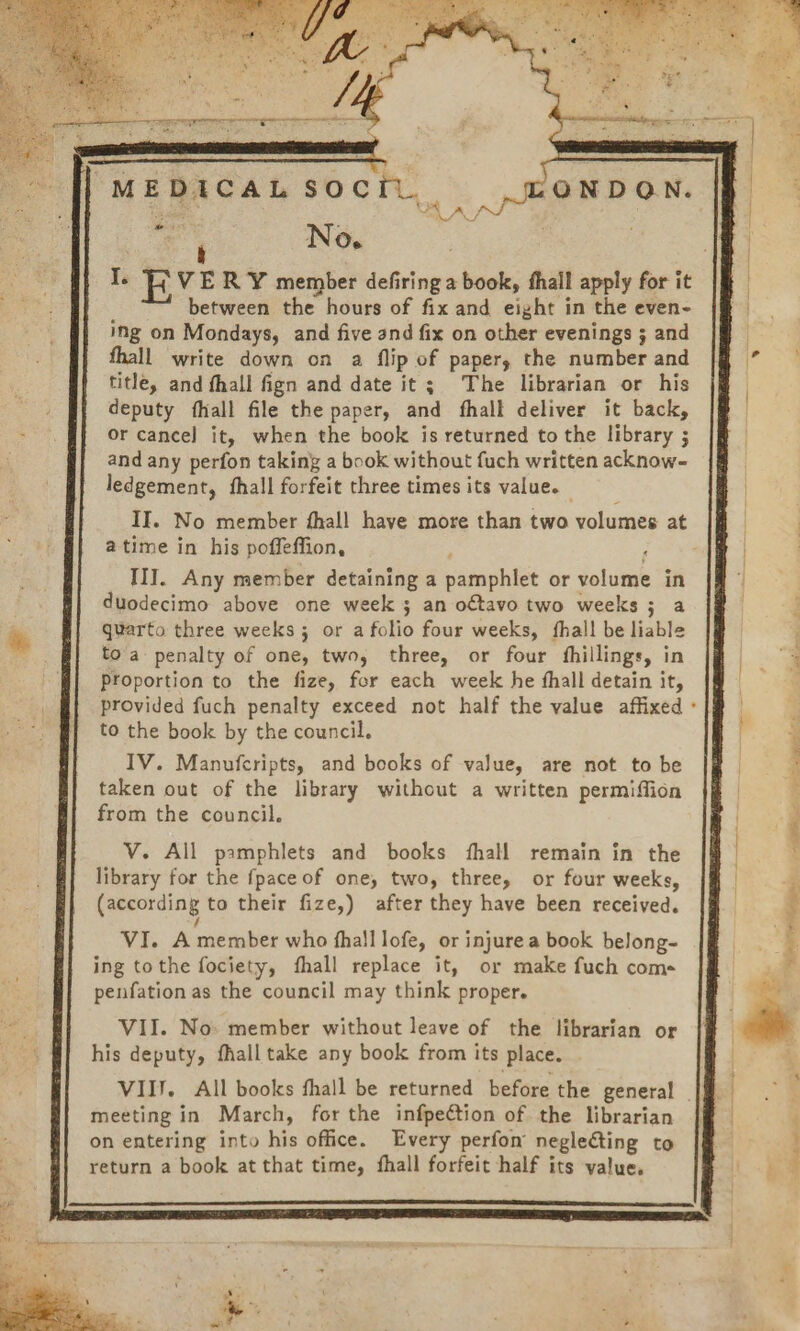 MEDICAL SOCIL pee O^ A y^ S No. , I. EVE R Y member defiring a book, fhall apply for it between the hours of fix and eight in the even- ing on Mondays, and five and fix on other evenings 5 and fhall write down on a flip of paper, the number and title, and fhall fign and date it ; The librarian or his deputy íhall file the paper, and fíhall deliver it back, or cance] it, when the book is returned to the library ; and any perfon taking a book without fuch written acknow- ledgement, fhall forfeit three times its value. - II. No member fhall have more than two volumes at atime in his poffeffion, ; III. Any member detaining a pamphlet or volume in duodecimo above one week ; an octavo two weeks ; a quarto three weeks ; or a folio four weeks, íhall be liable to'a penalty of one, two, three, or four fhillings, in Proportion to the fize, for each week he íhall detain it, provided fuch penalty exceed not half the value affixed to the book by the council, IV. Manufcripts, and books of value, are not to be taken out of the library without a written permiffión from the council. V. All psmphlets and books íhall remain in the library for the fpaceof one, two, three, or four weeks, (according to their fize,) after they have been received. / VI. A member who fhalllofe, or injurea book belong- ing tothe fociety, íhall replace it, or make fuch com- penfation as the council may think proper. VII. No: member withoutleave of the librarian or his deputy, fhalltake any book from its place. . / meeting in March, for the infpection of the librarian on entering into his office. Every perífon negle&amp;ting to return a book at that time, fíhall forfeit half its value,