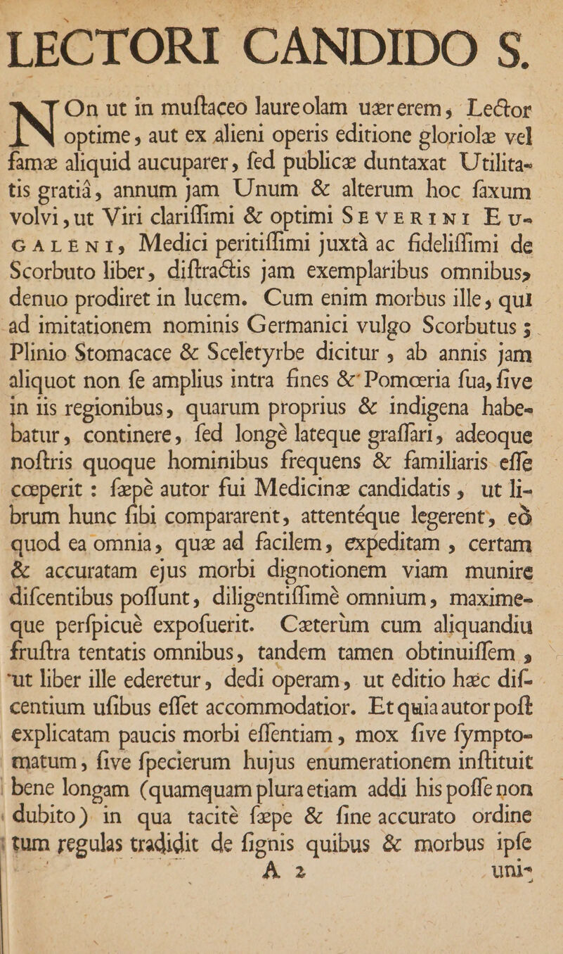 LECTORI CANDIDO S. * T On ut in muftaceo laureolam uererem, Le&amp;or ]. N optime , aut ex alieni operis editione gloriole vel famz aliquid aucuparer , fed publice duntaxat. Utilita- tis gratiá, annum Jam Unum &amp; alterum hoc faxum volvi,ut Viri clariffimi &amp; optim Sg veg 1x1 E v- GALENI, Medic peritiffimi juxtà ac. fideliffimi de Scorbuto liber, diftractis jam exemplaribus omnibus; denuo prodiret in lucem. Cum enim morbus ille, qui -àd imitationem nominis Germanici vulgo Scorbutus 5. Plinio Stomacace &amp; Sceletyrbe dicitur , ab annis jam aliquot non fe amplius intra fines &amp;' Pomaeria fua, five in iis regionibus, quarum proprius &amp; indigena habe- batur, continere, fed longé lateque graffari, adeoque noftris quoque hominibus frequens &amp; familiaris. effe coeperit : fzepé autor fui Medicinz candidatis . ut li- brum hunc fibi compararent, attentéque legerent, eó quod ea omnia, quz ad facilem, expeditam , certam &amp; accuratam ejus morbi dignotionem viam munire difcentibus poffunt, diligentiffimé omnium , maxime- que perfpicué expofuerit. Caterüm cum aliquandiu fruflra tentatis omnibus, tandem tamen obtinuiffem ut liber ille ederetur, dedi operam, ut editio hac dif- centium ufibus effet accommodatior. Et quiaautor poft explicatam paucis morbi effentiam , mox. five fympto- matum, five fpecierum hujus enumerationem inftituit ; bene longam (quamquam pluraetiam addi his poffe non | dubito) in qua tacité fxpe &amp; fine accurato ordine | tum regulas tradidit de fignis quibus &amp; morbus ipfe Vd ' | A 2 uni-