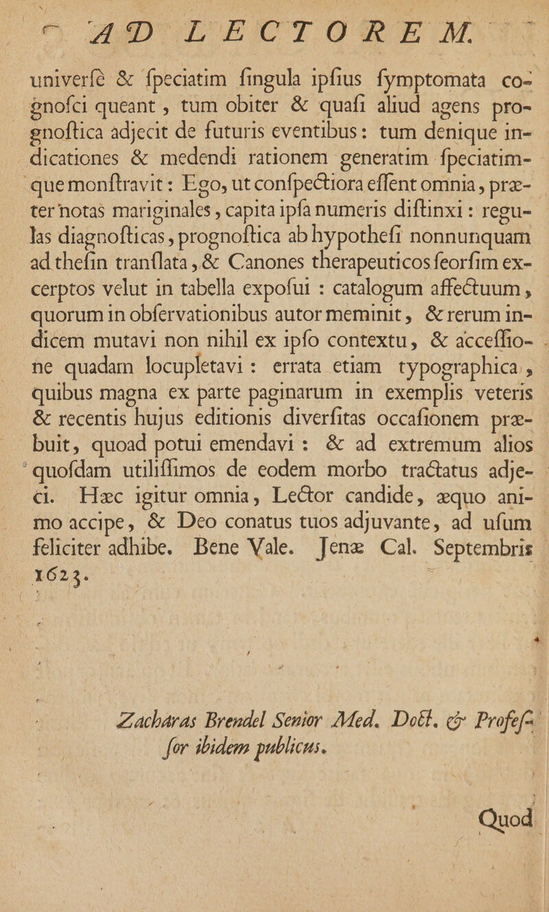 c, AMDUOLUECTOSEDM::11 univerfé &amp; fpeciatim fingula ipfius. fymptomata co- gnofci queant , tum obiter &amp; quafi aliud agens pro- gnoftica adjecit de futuris eventibus: tum denique in- . dicationes &amp; medendi rationem generatim fpeciatim- quemonftravit : Ego, ut confpectiora effent omnia , prz- ternotas mariginales , capita ipfa numeris diftinxi : regu- las diagnofticas ; prognoflica ab hypothefi nonnunquam ad thefin tranílata,.&amp; Canones therapeuticos feorfim ex- cerptos velut in tabella expofui : catalogum affectuum , quorum 1n obfervationibus autor meminit, &amp; rerum in- dicem mutavi non nihil ex ipfo contextu, &amp; acceffio- . . ne quadam locupletavi : errata etiam. typographica , quibus magna ex parte paginarum in exemplis veteris &amp; recentis hujus editionis diverfitas occafionem. pre- buit, quoad potui emendavi : &amp; ad extremum alios 'quofdam utiliffimos de eodem morbo tractatus adje- : CX. Hzc igitur omnia, Lector candide, xquo ani- mo accipe, &amp; Deo conatus tuos adjuvante, ad ufum feliciter adhibe. Bene Vale. Tene Cal. Septembris X623. i [ Zacbaras Brendel Senior. Med. Do&amp;l. qj Profef- 1 for ibidem publicus. | Quod.