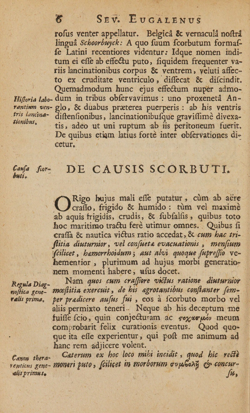 Ü ^ Szv. EvGALENUS rofus venter appellatur. Belgicá &amp; vernaculà noftrá linguá Scehoorbuyck: A quo fuum fcorbutum formaf- fe Latini recentiores videntur: Idque nomen indi- tum ei effe ab effectu puto, fiquidem frequenter va- riis lancinationibus corpus &amp; ventrem , veluti affec- to ex cruditate ventriculo, diffecat &amp; diícindit. Quemadmodum hunc ejus effe&amp;um nupér admo- Hiffevia labo- dum in tribus obfervavimus : uno proxenetá An- rantium ven- glo, &amp; duabus praterea puerperis: ab his ventris Afris lanna-— diftenfionibus, lancinationibufque graviffimà divexa- dionibus, : . 2 : : | tis, adeo ut uni ruptum ab iis peritoneum fuerit. De quibus etiqm latius forté inter obfervationes di- cetur, : bnti. 6. fe DE CAUSIS SCORBUTIT. 4^ wXRigo hujus mali effe putatur, cüm ab aere I5. frigido &amp; humido: tüm vel maximé ab aquis frigidis, crudis, &amp; fubfalüs, quibus toto hoc maritimo tractu feré utimur omnes. , Quibus fi c€raffa &amp; nautica victus ratio accedat, &amp; cwm bac zri- flitia diuurnior , vel con[ueta evacuationis ,' mmenfim fcilicet , bemorrboidum ; Aut alvi. quoque fupreffo ve- hementior , plurimum ad hujus morbi generatio- | nem moment habere; uíus docet. j Regula Diag- Nam qmos cum era[fiore vvkius ratione. diuturnior à . woflia gene- fnce[litia exercuit , de bis agrotautibus conflanter [em- télis prima, ber pradicere aufus fui , eos à ícorbuto morbo vel aliis permixto teneri. Neque ab his deceptum me fuiffe fcio, quin conjecturam ac eexxeju meum comprobarit felix curationis eventus. Quod quo- Ss que ita effe experientur, qui poft me animum ad . hanc rem adjicere volent. Canon tbera- 1 Moos diy S venticus gene- ttüüneri puto y (Gilicet in tnorborum avwooni (p eoncur- «viis primute ,