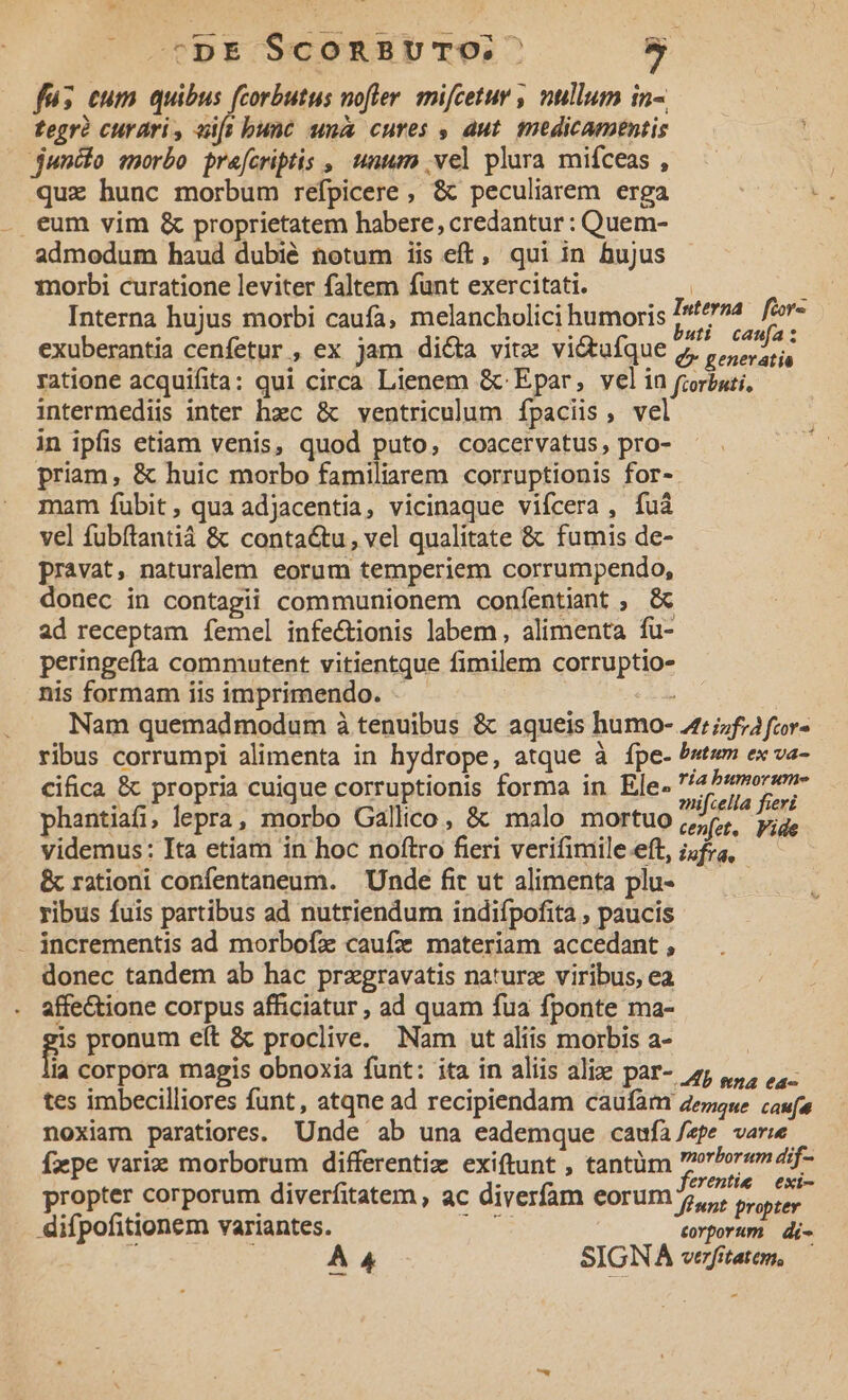 | tpE SconBUvTO. » fus eum quibus (corbutus nofter. mifcetur , nullum in-. tegrà curari, eift bunc una cures , dut. medicamentis junio morbo. precriptis , unum .vel plura mifíceas , quz hunc morbum refpicere , &amp; peculiarem erga . eum vim &amp; proprietatem habere, credantur : Quem- admodum haud dubié totum iis eft, qui in hujus Torbi curatione leviter faltem funt exercitati. : - Interna hujus morbi caufa, melancholici humoris m or exuberantia cenfetur , ex jam di&amp;a vitz vi&amp;tufque race ratione acquifita: qui circa Lienem &amp; Epar, velin foriati, intermediis inter hzc &amp; ventriculum ípaciis, vel in ipfis etiam venis, quod puto, coacervatus, pro- priam, &amp; huic morbo familiarem corruptionis for- mam fubit, qua adjacentia, vicinaque vifcera , fuà vel fubftantiá &amp; conta&amp;tu, vel qualitate &amp; fumis de- pravat, naturalem eorum temperiem corrumpendo, donec in contagii communionem confentiant ; &amp; ad receptam femel infectionis labem , alimenta fu- peringefta commutent vitientque fimilem corruptio- nis formam iis imprimendo. : | Nam quemadmodum à tenuibus &amp; aqueis humo- z:;;f;afor- ribus corrumpi alimenta in hydrope, atque à fpe- bstum ex va- cifica &amp; propria cuique corruptionis forma in Ele-2/«morw» ] MY ifcella fieri phantiafi, lepra, morbo Gallico, &amp; malo mortuo videmus: Ita etiam in hoc noftro fieri verifimile.eft Sia js &amp; rationi confentaneum. Unde fit ut alimenta plu- — ribus fuis partibus ad nutriendum indifpofita , paucis - incrementis ad morbofz caufz materiam accedant , donec tandem ab hac przgravatis naturz viribus, ea affectione corpus afficiatur , ad quam fua fponte ma- gp pronum eít &amp; proclive. Nam ut aliis morbis a- la corpora magis obnoxia funt: ita in aliis alie par- sj 4, 1. tes imbecilliores funt, atqne ad recipiendam caufam aezese confu noxiam paratiores. Unde ab una eademque caufà/zpe varwe Ízpe variz morborum differentiz exiftunt , tantüm rPor«em dif- : ; ferentie — exi- propter corporum diverfitatem, ac diverfam eorum 5,,, oye, difpofitionem variantes. e torporum | di- A 4 SIGNA vefitatem,