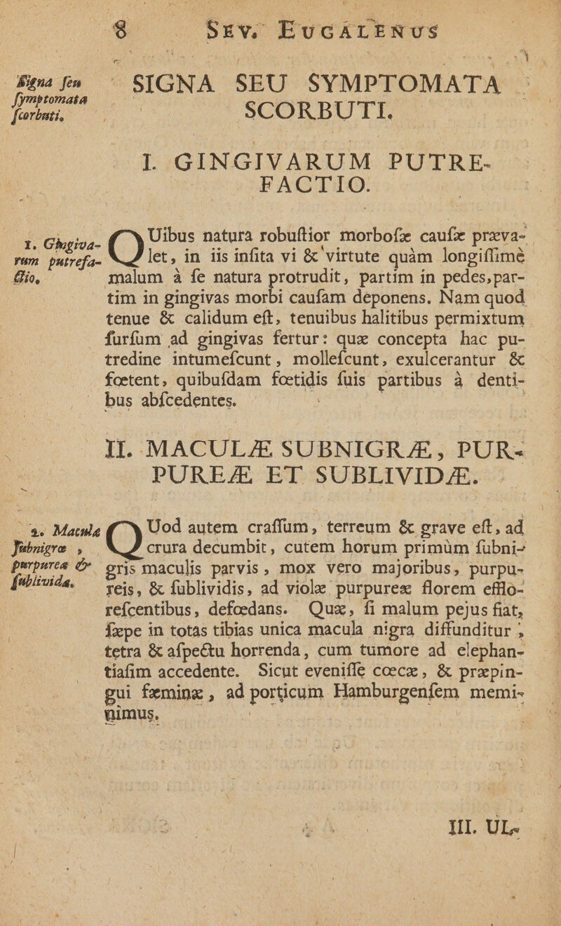 figna [en Jymptomata [cortati, I. Ghoiva- Yum putrefa- Qo, SIGNA SEU SYMPTOMATA . | SCORBUTI. | L GINGIVARUM PUTRE. FACTIO. Uibus natura robuftior morbofz caufx przva- let, in iis infita vi &amp; virtute quàm longiffim&amp; malum à fe natura protrudit, partim ín pedes,par- tim in gingivas Bob caufam deponens. Nam quod tenue &amp; calidum eft, tenuibus halitibus permixtum furfum ad gingivas fertur: qua concepta hac pu- tredine intumefcunt, mollefcunt, exulcerantur &amp; foetent, quibufdam foetidis fuis partibus à denti- Jubsigro , purpurea d fubiivida. II. MACULZE SUBNIGRAE , PUR- PUREJE ET SUBLIVIDAE. Uod autem craffum, terreum &amp; grave eft, ad ( decumbit, cutem horum primüm fübni- gris maculis parvis, mox vero majoribus, purpu- reis, &amp; fublividis, ad viole. purpures florem efflo- refcentibus, defoedans. Quz, fi malum pejus fiat, Íxpe in totas tibias unica macul nigra diffunditur ; tetra &amp; afpe&amp;tu horrenda, cum tumore ad elephan- tiafim accedente. Sicut eveniffe coecx , &amp; prxpin- gui fxminz , ad porticum Hamburgenfem memi- nimus. | Ill. UL.