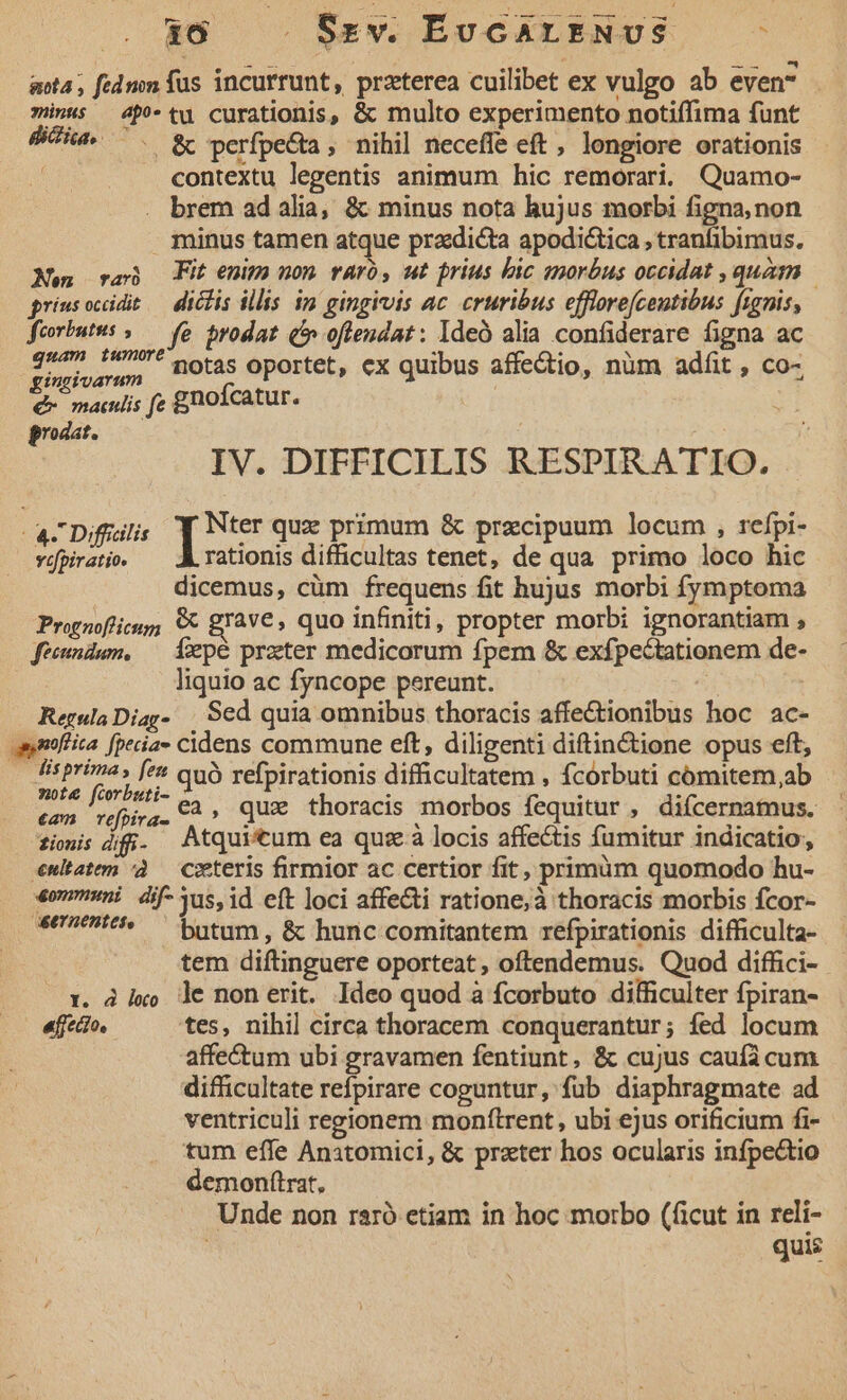 16 . Srv. ÉvcAriENUS ; anta ; ftdmn fus incurrunt, przterca cuilibet ex vulgo ab even . minus — 4p tu curationis, &amp; multo experimento notiffima funt dua 7. gy perfpecta , nihil neceffe eft , longiore orationis contextu legentis animum hic remorari. Quamo- brem ad alia, &amp; minus nota hujus morbi figna, non minus tamen atque praedicta apodictica , tranfibimus. Xen ca Fit enim non raró, ut prius bic snorbus occidat , quam griusocidit — diclis illis im gingivis ac. cruribus efflorefcentibus fignis, feorbutus »— fe prodat (5 oftendat: Ideó alia confiderare figna ac ndo sm. notas oportet, ex quibus affectio, nüm adfit , co- &amp;- mawlis fc gnofcatur. prodat. IV. DIFFICILIS RESPIRATIO. - a Diffallis 1 qux primum &amp; przcipuum locum , rcfpi- vofpiratio. rationis difficultas tenet, de qua primo loco hic dicemus, cüm frequens fit hujus morbi fymptoma Pronofiicsg; € gIav€, quo infiniti, propter morbi ignorantiam , fecundum, — Íepé prater medicorum fpem &amp; exfpectationem de- liquio ac fyncope pereunt. Regula Diag- Sed quia omnibus thoracis affectionibus hoc ac- annfiita fpecia» cidens commune eft, diligenti diftin&amp;tione opus eft, di pad Je quó refpirationis difficultatem , fcórbuti cómitem,ab can refhirg. CA» QUE thoracis morbos fequitur , diícernamus. fiis 4f. Atquitum ea quz à locis affectis fumitur indicatio, «ultatem à — Ceteris firmior ac certior fit, primim quomodo hu- «muni dif-Yus,id eft loci affecti ratione; à thoracis morbis fcor- 4070715* — butam, &amp; hunc comitantem refpirationis difficulta- tem diftinguere oporteat, oftendemus. Quod diffici- - x. à ixo le non erit. Ideo quod à fcorbuto difficulter fpiran- effecio, tes, nihil circa thoracem conquerantur; fed locum affe&amp;tum ubi gravamen fentiunt, &amp; cujus caufa cum difficultate refpirare coguntur, fub diaphragmate ad ventriculi regionem monftrent , ubi ejus orificium fi- tum effe Anatomici, &amp; prater hos ocularis infpectio demonftrat, Unde non raró etiam in hoc morbo (ficut in reli-