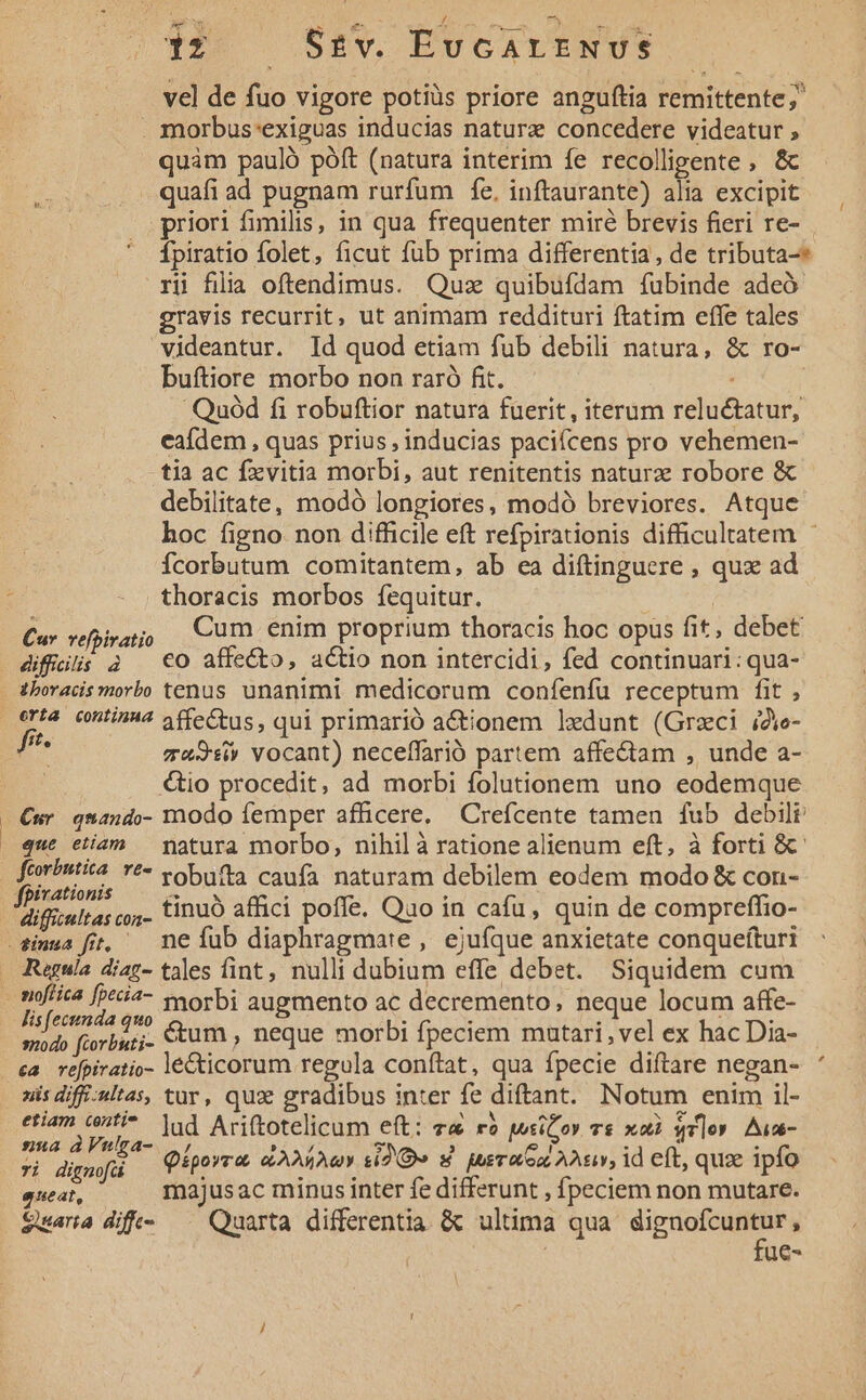 US ICE m L4 c PT a MAS EDRT- 12 Se£v. EuGALENUS vel de fuo vigore potiüs priore anguftia remittente;' . morbus'exiguas inducias nature concedere videatur , quàm pauló póft (natura interim fe recolligente , &amp; quafi ad pugnam rurfum fe, inftaurante) alia excipit |. priori fimilis, in qua frequenter miré brevis fieri re- Ípiratio folet, ficut füb prima differentia, de tributa-* ri fila oftendimus. Quz quibufdam fubinde adeó gravis recurrit, ut animam reddituri ftatim effe tales videantur. Id quod etiam fub debili natura, &amp; ro- buftiore morbo non raró fit.  Quód fi robuftior natura fuerit, iterum reluétatur, eafdem , quas prius , inducias paciícens pro vehemen- tia ac fxvitia morbi, aut renitentis naturz robore &amp; debilitate, modó longiores, modó breviores. Atque boc figno non difficile eft refpirationis difficultatem - Ícorbutum comitantem, ab ea diftinguere , qux ad thoracis morbos fequitur. Cu. vera Cum enim proprium thoracis hoc opus fit, debet diffi; à €O affecto, actio non intercidi, fed continuari: qua- thoracis morbo tenus unanimi medicorum confenfu receptum fit , erta contin4 ffeCtus, qui primarió a&amp;ionem ledunt (Grzci i2ve- f : mu3siv vocant) neceffarió partem affe&amp;tam , unde a- | &amp;io procedit, ad morbi folutionem uno eodemque Cur qwando- modo femper afficere, Crefcente tamen fub debilr que etíam — matura morbo, nihil à ratione alienum eft, à forti &amp;- fterinti4 Y*- vobufta caufa naturam debilem eodem modo &amp; con- irationis - : : : Vificul 45 o5. tinuo affici poffe. Quo in cafu, quin de compreffio- Regula diaz- tales fint, nulli dubium effe debet. Siquidem cum lis [ecttnda quo : f ; à ex Torbati- &amp;um, neque morbi fpeciem mutari, vel ex hac Dia- ca refpiratio- lécticorum regula conftat, qua fpecie diftare negan- nis diff-ultas, tur, qux gradibus inter fe diftant. Notum enim il- etiam ct. ]ud Ariftotelicum eft: va ré wsiCoy vs xoà qr]o» Aua- nua dVutga- |, TA 2» , ei T ; ri digmfü Üiporra. eov si Qv» 4 sraex Aur, id eft, qux ipfo queat, majusac minus inter fe differunt , fpeciem non mutare. $uaria dfi —— Quarta differentia &amp; ultima qua dignofcuntur, | | fue-