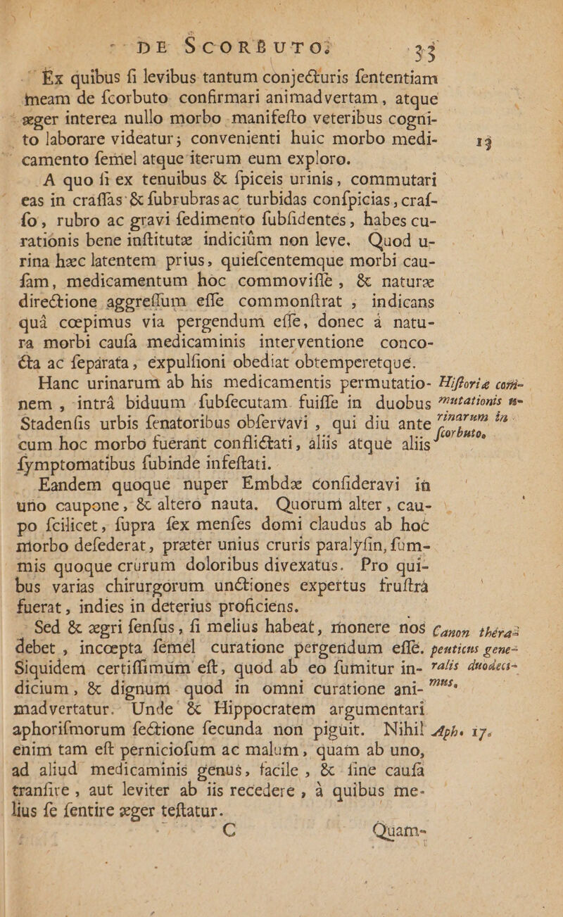 .' Ex quibus fi levibus tantum conjecturis fententiam Ameam de fcorbuto. confirmari animadvertam , atque : .sgger interea nullo morbo . manifefto veteribus cogni- . to laborare videatur; convenienti huic morbo medi- 13 ' camento feriel atque iterum eum exploro. A quo fi ex tenuibus &amp; Íípiceis urinis, commutari eas in craffas &amp; fubrubrasac turbidas confpicias , craf- ío, rubro ac gravi fedimento fubfidentés, habes cu- rationis bene inftitutze indiciüm nen leve. Quod u- rina hzc latentem prius, quiefcentemque morbi cau- fam, medicamentum hoc commovifílé , &amp; naturx directione aggrefíum effe commonítrat ; indicans .quà coepimus via pergendum eífe, donec à natu- ra morbi caufa medicaminis interventione conco- ta ac fepárata, éxpulfioni obediat obtemperetque. Hanc urinarum ab his medicamentis permutatio- Hjfferíg cosi- . nem , intrá biduum .fubfecutam. fuiffe in duobus tationis n- Staden(is urbis fenatoribus obfervavi , qui diu ante 77777» *» cum hoc morbo fuerarit conflictati, aliis atque aliis uMh íymptomatibus fubinde infeftati. Eandem quoque nuper Émbdz confieravi ià uno caupone, &amp; altero nauta. Quoruni alter , cau- po fícilicet , fupra fex menfes domi claudus ab hoc niorbo defederat, preter unius cruris paralyfin, fuüm- mis quoque crürum doloribus divexatus. Pro qui- bus varias chirurgorum unctiones expertus fruílrà fuerat, indies in deterius proficiens. - EE - Sed &amp; zgri fenfus, fi melius habeat, rnonere nos c, 15s: debet , incoepta fémel curatione pergendum effe. peaticus gene- Siquidem. certiffimum eft, quod ab eo fumitur in- 74/s 4wodza- dicium, &amp; dignuni. quod in omni curatione ani- ^^ madvertatur.. Unde &amp; Hippocratem argumentari aphorifmorum fectione fecunda non piguit. Nihil 4r. i7. enim tam eft perniciofum ac malutn, quai ab uno, ad aliud medicaminis genus, facile, &amp; fine caufa tranfire , aut leviter ab iis recedere , à quibus me- lius fc fentire eger teftatur. : x C Quam-