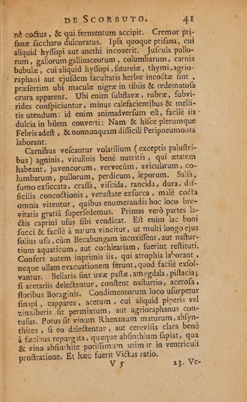 nà co&amp;us , &amp; qui fermentum accipit. Cremor pti- fanz ficcharo dulcoratus. Ipfa quoque ptifana, cui aliquid hyffopi aut anethi incoxerit. Jufcula pullo- rum , gallorum gallinaceorum , columbarum, carnis bubulz, cuialiquid hyffopi .fatureie, thymi,agrio- raphani aut ejufdem facultatis herbe incoctze fint , prafertim ubi macule nigrz in tibiis &amp; cedematofía rides confpiciuntur, minus calefacientibus &amp; melii- tis utendum: id enim animadverfum elt, facilé iis dulcia in bilem. converti: Nam &amp; hifce plerumque Febris adeft , &amp; nonnunquam difficili Peripneumoata laborant. £5 | dad Carnibus vefcantur volatilium ( exceptis paluftri- bus) agninis, vitulinis bené nutritis , qui ztatem habeant, juvencorum, vervecüm, avicularum , co- lumbarum, pullerum, perdicum, leporum. Salfa, &amp;cilis conco&amp;tionis , vetuftate exfucca , malé cocta omnia vitentur, quibus enumerandis hoc loco bre- vitatis gratià fuperfedemsus. Primas veró partes la- étis caprini ufus fibi vendicat. Eft enim lac boni fücci &amp; facilà à natura vincitur, ut multi longo ejus e Confert autem inprimis iis, qui atrophia laborant , vantur. Bellaria int uvae paff , am ygdala , piítacia; fi acetariis dele&amp;entur, con(tent naíturtio, acetofa , floribus Boraginis. Condimentorum loco ufurpetur finpi , cappares, acetum , cui aliquid piperis vel zinziberis.fit permixtum, aut agrioraphanus con- tufus. Potus fit vinum Rhenanum maturum , abfyn- thites , fi eo dele&amp;entur , aut cereviíia clara bené à £ecious repurgita quzque abfinchium fapiat, qua 2c vino abfinthite potiffimum utimur in ventriculi V 5$ 25. V€*
