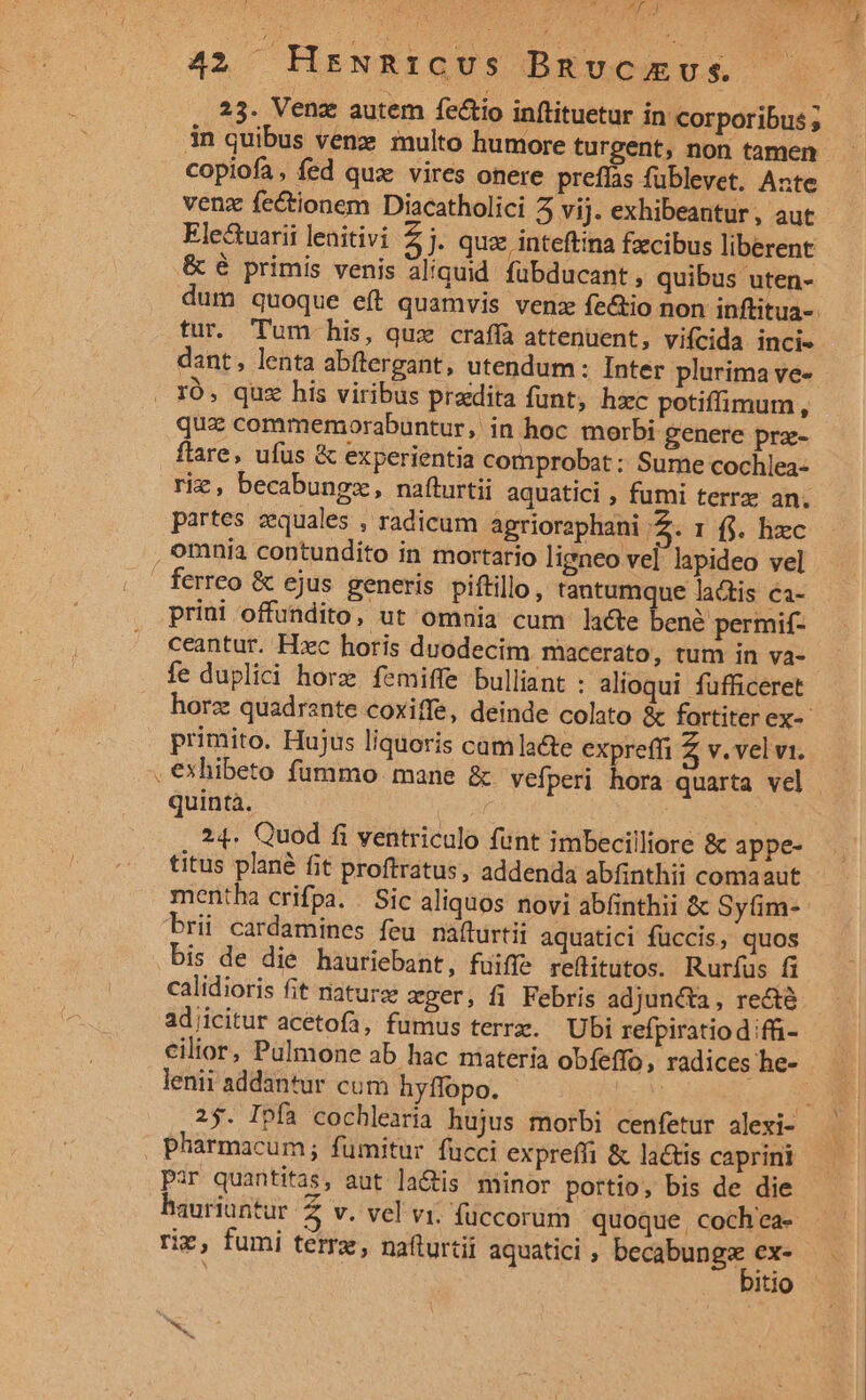 ut y ji 42 Hrzwnicvus Bmnucamus. 23. Venz autem fectio inftituetur in corporibus ; 3n quibus venz multo humore turgent, non tamen copiofa, fed qux vires onere preffas füblevet. Ante venz fectionem Diacatholici 5 vij. exhibeantur, aut Ele&amp;uarii lenitivi zh quz inteftina fzcibus liberent &amp; é primis venis aliquid fübducant, quibus uten- fur. Tum his, quz craffa attenuent, vifcida incie dant, lenta abftergant, utendum : Inter plurima ve- IO, quz his viribus praedita funt, hxc potiffimum, qua commemorabuntur, in hoc morbi genere prz- flare, ufus &amp; experientia comprobat : Sume cochlea- riz, becabungz, nafturtii aquatici , fumi terrz an. partes aequales , radicum agrioraphani je. I f$. hzc , omnia contundito in mortario ligneo vel lapideo vel ferreo &amp; ejus generis piftillo, tantumque lactis ci- priui offundito, ut omnia cum lace ben? perita ceantur. Hzc horis duodecim macerato, tum in va- fe duplici horz. femiffe bulliant : alioqui fufficeret primito. Hujus liquoris camlacte expreffi Z v. vel v1. , €exhibeto fummo mane &amp; vefperi hora quarta vel quintà. M A | i 24. Quod fi ventriculo funt imbecilliore &amp; appe- titus plané fit proftratus, addenda abfinthii comaaut mentha crifpa. / Sic aliquos novi abfinthii &amp; Syfim- brii cardamines feu nafturtii aquatici füccis, quos bis de die hauriebant, fuiffe reftitutos. Rurfus fi calidioris fit naturz zger, fi Febris adjuncta, recté adjicitur acetofa, fumus terrx. Ubi refpiratiod ifi- lenii addantur cum hyffopo. . pharmacum; fümitur fucci expreffi &amp; lactis caprini Par quantitas, aut la&amp;tis minor portio, bis de die riz, fumi tem, naflurtii aquatici , Mcd itio