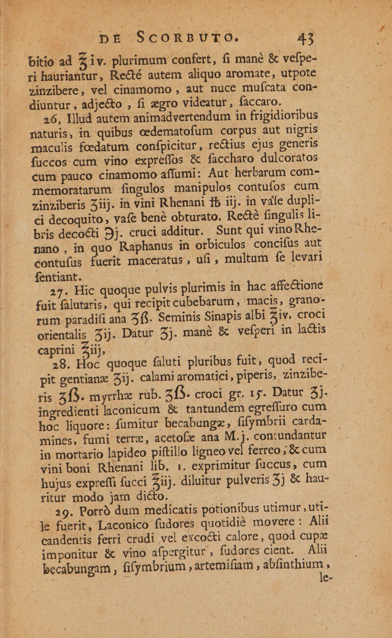 j/ ANS DE ScoRBUTÓ. 43 bitio ad Z iv. plurimum confert, fi mané &amp; vefpe- ri hauriantur, Recté autem aliquo aromate, utpote zinzibere, vel cinamomo , aut nuce muícata con- diuntur, adje&amp;o , fi xgro videatur, faccaro. 26, Illud autem animadvertendum in frigidioribus naturis, in quibus cedematofum corpus aut nigris maculis fcedatum confpicitur, rectius ejus generis fuccos cum vino expréffos &amp; faccharo dulcoratos cum pauco cinamomo affumi: Aut herbarum com- memoratarum fingulos manipulos contufos cum. zinziberis 5iij. in vini Rhenani 1b iij. in vafe dupli- ci decoquito , yafe bené obturato. Re&amp;é fingulis li- - bris decocti 9j. cruci additur. Sunt qui vino Rhe- nano , in quo Raphanus in orbiculos concifüs aut contufus fuerit maceratus, ufi , multam fe levari fentiant. ; 27. Hic quoque pulvis plurimis in hac affectione fuit falutaris, qui recipit cubebarum , mmacis, grano- rum paradifi ana 2$. Seminis Sinapis albi Ziv. croci orientalis Zij. Datur 5j. mané &amp; vefperi in lactis caprini Ziij, | 28. Hoc quoque faluti pluribus fuit, quod reci- pit gentianz 3ij. calami aromatici, piperis, zinzibe- ris zf3. myrrhz rub. 215. croci gr. 15. Datur 2j. ingredienti laconicum. &amp; tantundem egreffuro cum hoc liquore: fumitur becabungz, fifymbrii carda- mines, fumi terre, acetofx ana M.j. con:undantur in mortario lapideo piftillo ligneo vel ferreo; &amp; cum vini boni Rhenani lib. :. exprimitur fuccus, cum hujus expreffi fucci Ziij. diluitur pulveris 5 &amp; hau- ritur modo jam dicto. 29. Porró dum medicatis potionibus utimur , uti- le fuerit, Laconico füdores quotidié movere : Alii candentis ferri crudi vel exco&amp;i calore, quod cupz imponitur &amp; vino afpergitur , fudores cient. Alii becabungam , fifymbrium , artemifiam , abfinthium , MT le-