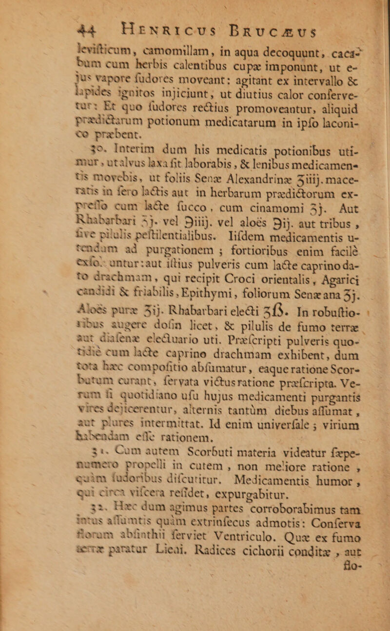 N 44. HrNRrICUS Bnvcamvs bum cum herbis calentibus cupz imponunt, ut e- Jus vapore füdores moveant: agitant ex intervallo &amp; ipides ignitos injiciunt, ut diutius calor conferve- tur: Et quo fudores re&amp;ius promoveantur, aliquid pradictarum potionum medicatarum in ipfo laconi- Co przbent. 39. Interim dum his medicatis potionibus uti- mar , utalvus laxa fit laborabis , &amp; lenibus medicamen- Us movebis, ut foliis Sena Alexandrinz 5iiij. mace- ritis in fero latis aut. in herbarum praedictorum ex- prefo cum lade fucco, cum cinamomi 3j. Aut Rhabarbari 5j. vel Siiij. vel alos Sij. aut tribus , íve pilulis peftilentialibus. lifdem medicamentis u- endum ad purgationem ; fortioribus enim facilé exfo:- untur:aut illius pulveris cum late caprino da- To drachmam , qui recipit Croci orientalis, Agarici candidi &amp; friabilis, Epithymi , foliorum Senzana 5j. Aloés purz 5ij. Rhabarbari electi 2f3. In robuftio- : vibus augere dofin licet, &amp; pilulis de fumo terr | aut diifenz ele&amp;tuario uti. Prx(cripti pulveris quo- idié cum lade caprine drachmam exhibent, dum tota hzc compofitio abfümatur, eaque ratione Scor- batum curant, feryata victusratione praícripta. Ve- - rum fi quotidiano ufu hujus medicamenti purgantis vires dejtcerentur, alternis tantüm diebus affumat , aut plures intermittat. Id enim univerfale ; virium hibendam effe rationem. ' 3:. Cum autem. Scorbuti materia videatur fzpe- numero propeli in cutem , non meliore ratione , quim fudoribus difcuritur. Medicamentis humor , qui circa vifcera retidet, expurgabitur. ii. Hec dum agimus partes corroborabimus tam. intus aflumtis quàm extrinfecus admotis: Conferva Soram abünthii ferviet Ventriculo. Quz ex fumo &amp;vrz piratur Lieai, Radices cichorii conditz , m  M »--