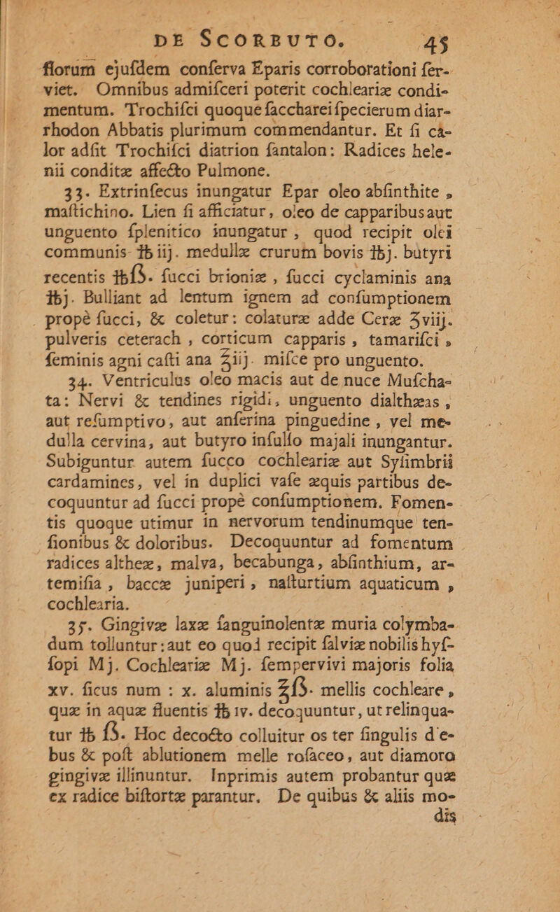 viet. Omnibus admiíceri poterit cochleariz condi- mentum. 'Trochifci quoque facchareifpecierum diar- rhodon Abbatis plurimum commendantur. Et fi cà- lor adfit Trochifci diatrion fantalon: Kadices hele- nii conditz affecto Pulmone. 33. Extrinfecus inungatur Epar oleo abfinthite , maítichino. Lien fi afficiatur, oieo de capparibusaut unguento Íplenitico inungatur , quod recipit olei communis- 15 iij. medullz crurum bovis 15]. butyri recentis 1bÍS. fucci brioniz , fucci cyclaminis ana 1bj. Bulliant ad lentum ignem ad confumptionem pulveris ceterach , corticum capparis , tamariíci , feminis agni cafti ana Ziij. mifce pro unguento. 34. Ventriculus oleo macis aut de nuce Mufcha- ta: Nervi &amp; tendines rigidi, unguento dialthzas , aut refümptivo, aut anferina pinguedine , vel me- dulla cervina, aut butyro infullo majali inungantur. Subiguntur autem fucco cochlearize ant Sytimbrii cardamines, vel in duplici vafe zquis partibus de- coquuntur ad fucci propé confumptionem. Fomen- tis quoque utimur in nervorum tendinumque ten- fionibus &amp; doloribus. Decoqguuntur ad fomentum radices althez, malva, becabunga, abínthium, ar- temifia, bacc juniperi, nafturtium aquaticum , cochlearia. 2;. Gingivz laxz fanguinolente muria colymba- dum tolluntur:aut eo quoi recipit falviz nobilis hyf- íopi Mj. Cochleariz Mj. fempervivi majoris folia xv. ficus num : x. aluminis z13. mellis cochleare , quz in aquz fluentis 15 1v. decoquuntur, ut relinqua- tur 15 f3. Hoc deco&amp;o colluitur os ter fingulis d'e- bus &amp; poft ablutionem melle rofaceo, aut diamora gingivz ilinuntur. Inprimis autem probantur quz cx radice biftortz parantur. De quibus &amp; aliis EU 1$