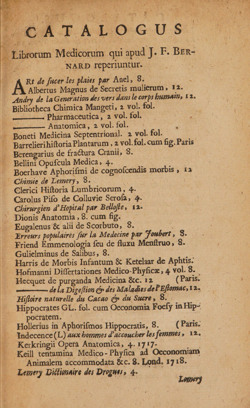 «751 MEER eb WIALOGUS' PL. : DES | ; 3 -. Librorum Medicorum qui apud J. F. Brn- L3 Eo NARD reperiuntur. | MR It ja ^N &amp; Rt de fucer les plaies par And, 8; ^: 2 Albertus Magnus de Secretis mulierum , 12. Andry de la Generation des vers dans le corps bumain, 12.. - Bibliotheca Chimica Mangeti, 2 vol. fol. | —— Pharmaceutica, 2 vol. fol. Anatomica , 2 vol. fol. : -— Boneti Medicina Septentrional. 2 vol. fol. —— Barrelierihiftoria Plantarum , 2 vol.fol. cum fig. Paris. . Berengarius de fractura Cranii, 8. —. Bellini Opufcula Medica; 4. . - Boerhave Aphorifmi de cognofcendis morbis , 1a —— Chimie de Lemery, 9. Cm : —. Clerici Hiftoria Lumbricorum, 4. Carolus Pifo de Colluvie Serofa, 4. Chirurgien d' Hopital par Belloffe, 12. ' Dionis Anatomia , 8. cum fig. ... Eugalenus &amp; alii de Scorbuto, 8. 5 Erreurs populaires fur la. Medecine par foubert , 8. Friend Emmenologia feu de fluxu Menftruo , 8. Gulielminus de Salibus, 8. Harris de Morbis Infantum &amp; Ketelaar de Aphtis: Hofmanni Differtationes Medico-Phyficz, 4 vol. 8. Hecquet de purganda Medicina &amp;c. 12 ( Paris. Hifloire naturelle du Cacao c» du Sucre , 8 Hippocrates GL. fol. cum Oeconomia Foefy in Hip- pocratem. Hollerius in Aphorifmos Hippocratis, 8. ^ (Paris. YIndecence (L) aux bommes d' accoucber les femmes , 12.. — Kerkringii Opera Anatomica, 4.1717. —— . Keill tentamina Medico- Phyfica ad Oeconomiam | Animalem accommodata &amp;c. 8. Lond. 1718. Lemery Didlionaire des Drogats o 4-——— Loperj des J vi ATI V