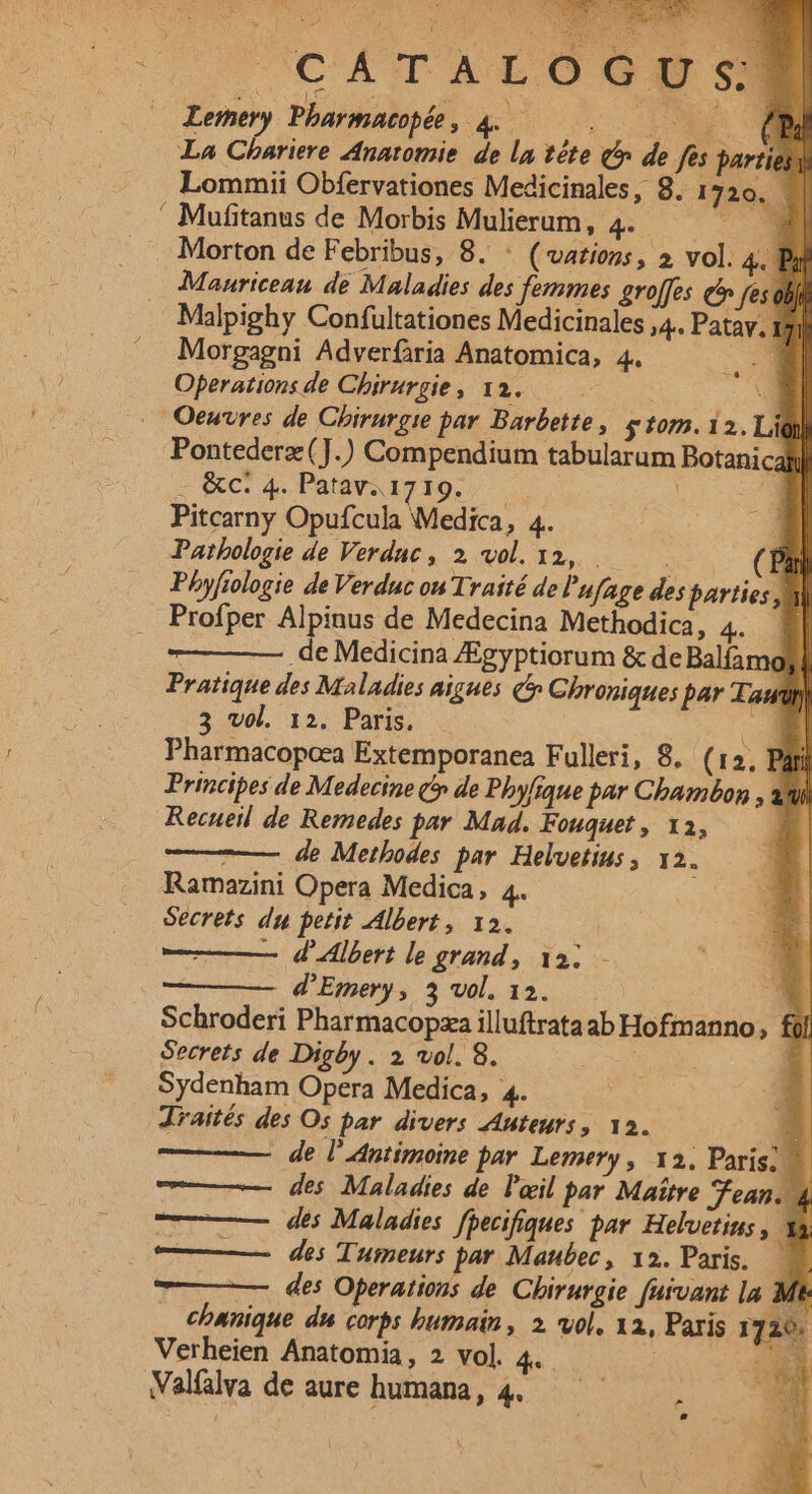 CÁTALÓOG9S s) Lemery Phbarmatopée , 4... DN La Chariere Anatomie de la téte (^n. de fes parties Lommii Obfervationes Medicinales, 8. 1720. Hi ' Mufitanus de Morbis Mulierum, 4. ^ Morton de Febribus, 8. : ( vations , ». vol. 4. Pr Manriceau de Maladies des femmes groffes e^ fes obi Malpighy Confüultationes Medicinales ;4. Patav, ? Morgagni Adverfória Anatomica, 4. i Operations de Chirurgie, 12. d Oeuvres de Chirurgie par Barbette, $107.12. Lig Pontederz(].) Compendium tabularum Botanical - &amp;ci 4. Patav. 1719. — | Pitcarny Opufcula Medica, 4. Pathologie de Verdnc , 2, wol. 12, - .. (CP Phy[iologie deVerduc ou Traité de l'ufage des barties Jal Profper Alpinus de Medecina Methodica, 4. 0| .de Medicina /Egyptiorum &amp; de Balían o Pratique des Maladies aigues (5 Chroniques par Taur) 3 vol. 12. Paris. ! M Pharmacopoea Extemporanea Fulleri, 8. (12, Py Principes de Medecine t» de Phyfique par Cbambon , Recueil de Remedes par Mad. Fouquet , 12, E. de Metbodes par Helvetius , 12. * Ramazini Opera Medica, 4. EC Secrets du petit Albert, 12a. * ——— d'lbert le grand , 12; ; Ed | d'Emery, 3 vol. 12. m i Schroderi Pharmacopza illuftrataab Hofmanno, fil Secrets de Digby . 2, vol. 8. FS i Sydenham Opera Medica, 4. draités des Os par divers Auteurs, 12. E] de l'Antimoine par. Lemery , x2. Paris; |] des Maladies de l'ail par Maitre ean, 4 ; des Maladies fpecifiques par Helvetius, Ya —— des Tumeurs par Maubec, 12. Paris. — | | des Operations de Chirurgie farvant la Mt cbwnique du corbs butnain, 2. vol, 1a, Paris 172 Walflva de aure humana, 4. : E! ^ SENE... A HTEEM j