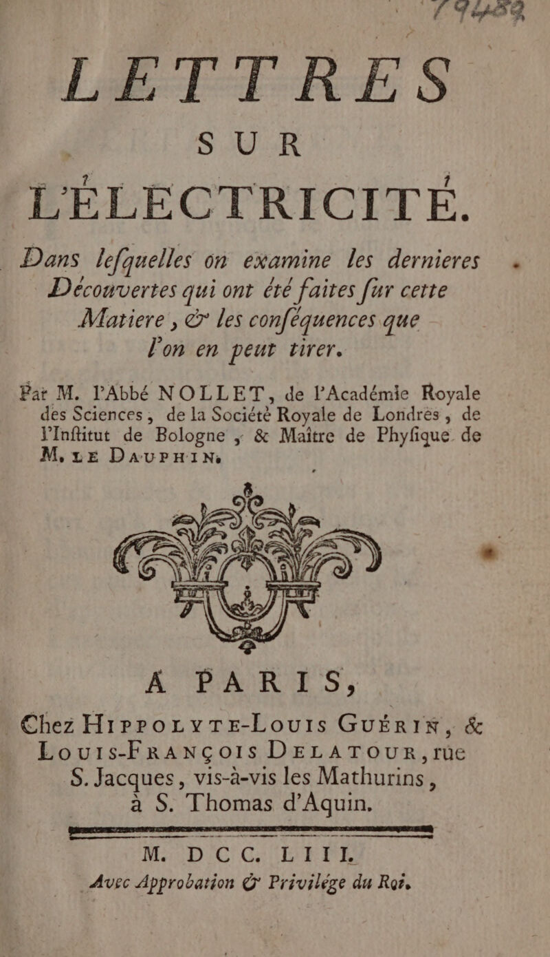 ‘(T8 LETTRES SR D ie L 1 LELECTRICITE. . Dans lefquelles on examine les dernieres + Découvertes qui ont été faites [ur certe Matiere , © les conféquences que l'on en peut tirer. Par M. l'Abbé NOLLET, de l’Académie Royale des Sciences, de la Société Royale de Londres, de VInfütut de Bologne ; &amp; Maître de Phyfique de M, LE Daurnin me ur ne mn me M DC CG LIVE Avec Approbation @' Privilège du Ror,