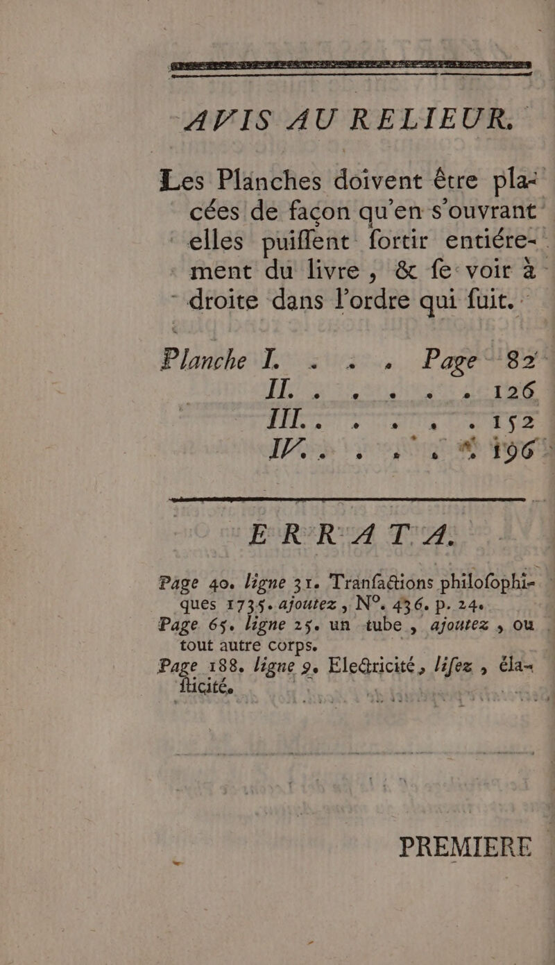 Les Plänches doivent être pla cées de facon qu'en s'ouvrant elles puiflent fortir entiére- ment du livre , &amp; fe: voir à. - droite dans l'ordre qui fuit. Planthel sus... Par 873 IL. [21 e e 1 1 126 IIT. e + L ] [1 e 152 17, . . £# 1 ;: A 196 - EURERUEA FA Page 40. ligne 31. Tranfa&amp;ions philofophi- : ques 1735. ajoutez ; N°. 436, p. 24. Page 65. ligne 25. un tube , ajoutez , ou . tout autre corps. Page 188. ligne 9. Eled@ricité, lifez , éla- PREMIERE