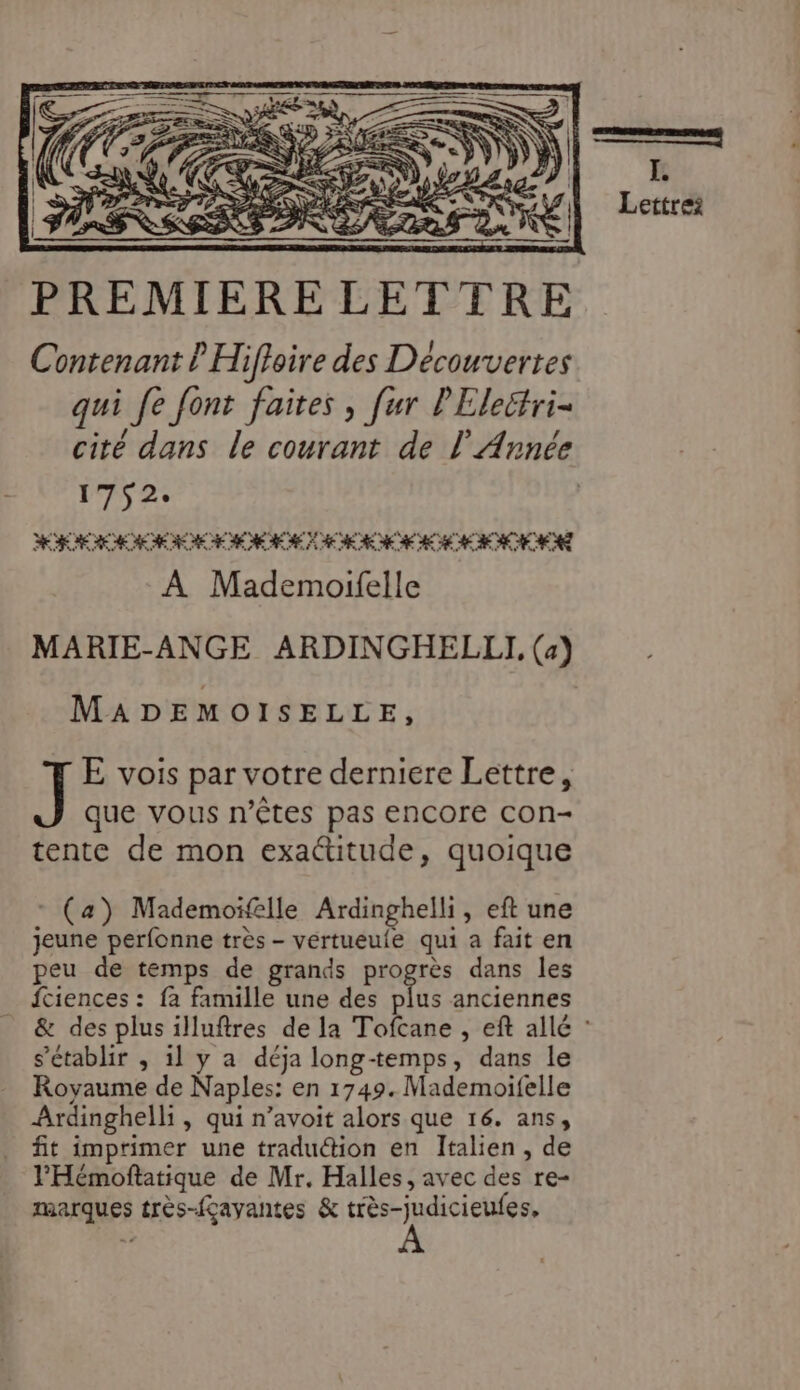 Contenant l Hiffoire des Découvertes qui fe font faites , [ur PElectri- cité dans le courant de l'Année 1752. RUE AO AE EN CECI A Mademoifelle MARIE-ANGE ARDINGHELLI, (4) MADEMOISELLE, ] E vois par votre derniere Lettre, que vous n'êtes pas EnCOre con- tente de mon exactitude, quoique (a) Mademoïfelle Ardinghelli, eft une jeune perfonne très - vertueuie qui a fait en peu de temps de grands progrès dans les _ {ciences : fa famille une des ste anciennes s'établir , 1l y a déja long-temps, dans le Royaume de Naples: en 1749. Mademoifelle Ardinghelli , qui n’avoit alors que 16. ans, fit imprimer une tradu@ion en Italien, de l'Hémoftatique de Mr. Halles, avec des re- marques très-fçayantes &amp; très-judicieufes,