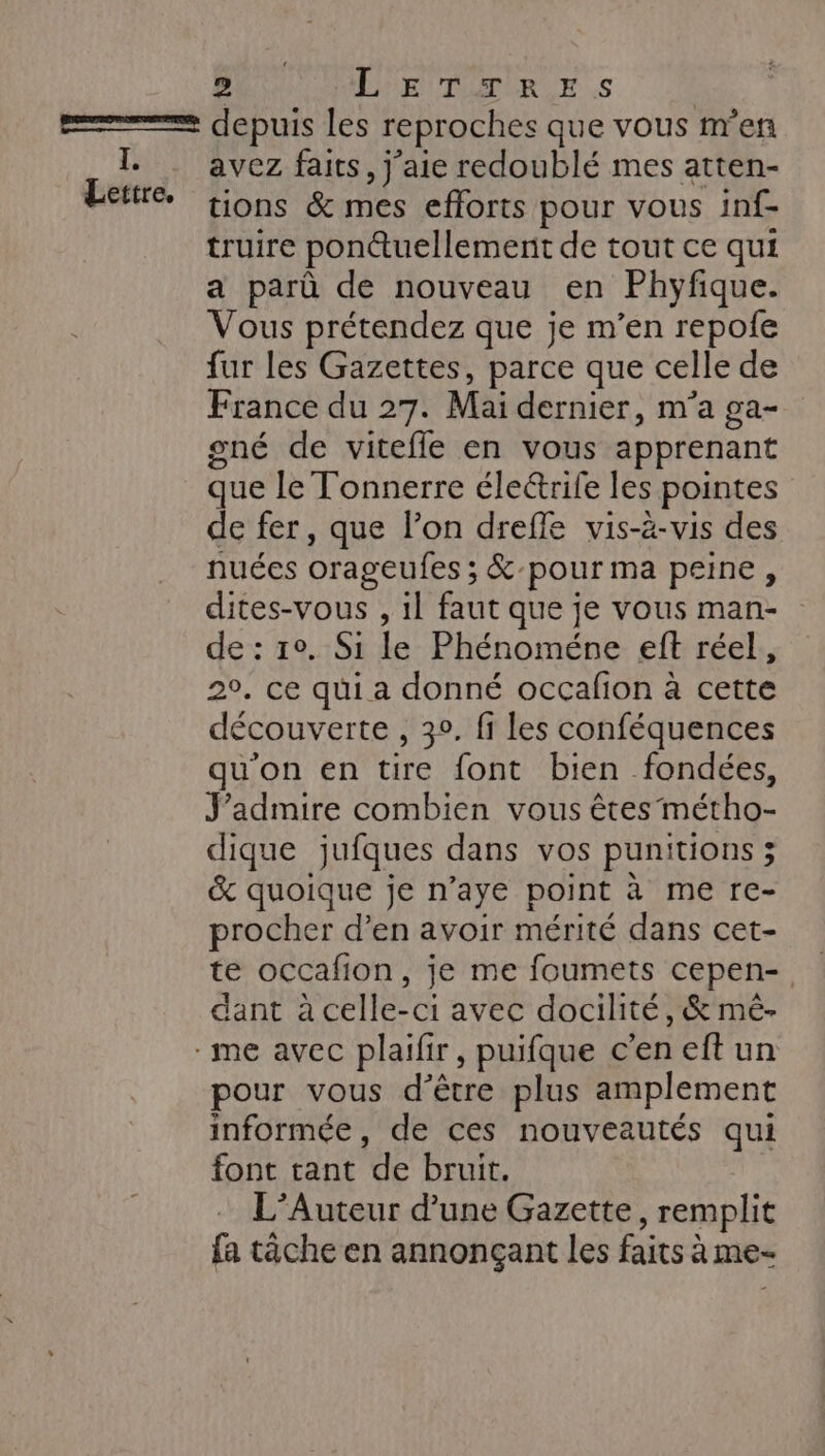 Lettre. avez faits, j'aie redoublé mes atten- tions &amp; mes efforts pour vous inf- truire ponctuellement de tout ce qui a parû de nouveau en Phyfique. Vous prétendez que je m’en repofe fur les Gazettes, parce que celle de France du 27. Mai dernier, m'a ga- sné de vitefle en vous apprenant que le Tonnerre éleétrife les pointes de fer, que l’on drefle vis-à-vis des nuées orageufes ; &amp;-pour ma peine, dites-vous , 1l faut que je vous man- de : 1°. Si le Phénoméne eft réel, 2°, ce qui a donné occafion à cette découverte , 3°. fi les conféquences qu'on en tire font bien fondées, J’admire combien vous êtes métho- dique jufques dans vos punitions ; &amp; quoique je n’aye point à me re- procher d’en avoir mérité dans cet- te occafion, je me foumets cepen-, dant à celle-ci avec docilité, &amp; mê- pour vous d’être plus amplement informée, de ces nouveautés qui font tant de bruit. | L’Auteur d’une Gazette, remplit fa tâche en annonçant les faits à me-