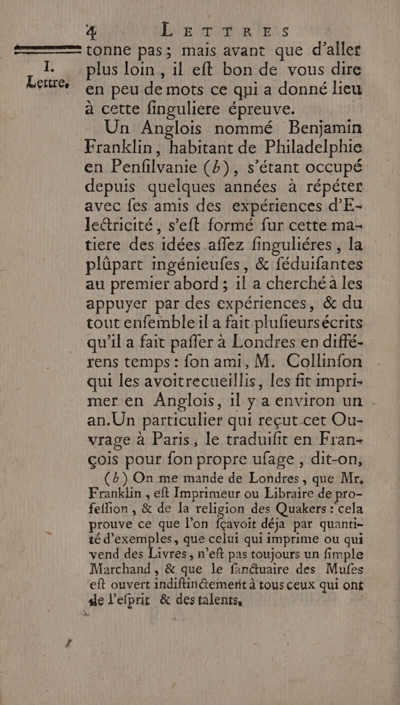 (pa Lettre, PA E BÉREPMUR ESS tonne pas; mais avant que d'aller plus loin , il eft bon de vous dire en peu de mots ce qui a donné lieu à cette finguliere épreuve. Un Anglois nommé Benjamin Franklin, habitant de Philadelphie en Penfilvanie (4), s'étant occupé depuis quelques années à répéter avec fes amis des expériences d'E- lettricité, s’eft formé fur cette ma- tiere des idées aflez finguliéres , la plüpart ingénieufes, &amp; féduifantes au premier abord; il a cherché à les appuyer par des expériences, &amp; du tout enfemble il a fait plufieursécrits qu’il a fait paffer à Londres en diffé- rens temps : fon ami, M. Collinfon qui les avoitrecueillis, les fit impri- mer en Anpglois, 1l y a environ un . an.Un particulier qui reçut cet Ou- vrage à Paris, le traduifit en Fran- çois pour fon propre ufage, dit-on, (b) On. me mande de Londres, que Mr, Franklin , eft Imprimeur ou Libraire de pro- feflion , &amp; de la religion des Quakers : cela prouve ce que l’on fçavoit déja par quanti- té d'exemples, que celui qui imprime ou qui vend des Livres, n’eft pas toujours un fimple Marchand , &amp; que le fanétuaire des Mufes eft ouvert indiftinétement à tous ceux qui ont