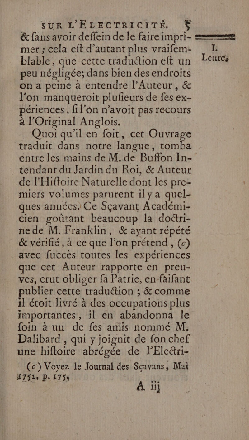 SUR L'EGECTRICITÉ % &amp; fans avoir deffein de le faire impri- == mer ; cela eft d'autant plus vraifem- _E blable, que cette traduction eft un Eetirce peu négligée; dans bien des endroits on a peine à entendre l’Auteur , &amp; l’on manqueroit plufieurs de fes ex- périences, fil'on n’avoit pas recours a l Original Anglois. Quoi qu’il en foit, cet Ouvrage traduit dans notre langue , tomba entre les mains de M. de Buffon In- tendant du Jardin du Roi, &amp; Auteur de l'Hiftoire Naturelle dont les pre- miers volumes parurent 1ily a quel- ques années. Ce Sçavant Académi- cien goûrant beaucoup la do&amp;ri- ne de M. Franklin, &amp; ayant répété &amp; vérifié, à ce que l'on prétend , (c) avec fuccès toutes les expériences que cet Auteur rapporte en preu- ves, crut obliger fa Patrie, en faifant publier cette traduétion ; &amp; comme 1l étoit livré à des occupations plus importantes, il en abandonna le foin à un de fes amis nommé M. Dalibard , qui y joignit de fon chef une hiftoire abrégée de lEle&amp;ri- (c) Voyez le Journal des Sçavans, Mai E752e P: 175 Te À ïj