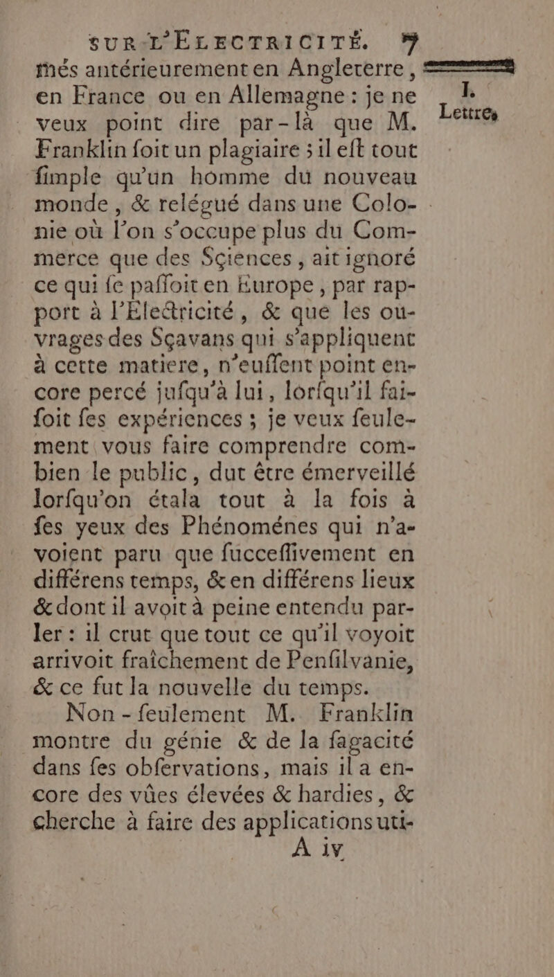 thés antérieurement en Angleterre , === en France ou en Allemagne: jene _ 1 veux point dire par-là que M. Franklin foit un plagiaire 5 il eft tout fimple qu'un homme du nouveau monde , &amp; relégué dans une Colo- nie où l’on s'occupe plus du Com- merce que des Sçiences , ait ignoré ce qui {e pafloit en Europe, par rap- port à l’Eledricité, &amp; que les ou- vrages des Sçavans qui s'appliquent à cette matiere, n’euffent point en- core percé jufqu'à lui, lorfqu’il fai- foit fes expériences ; je veux feule- ment vous faire comprendre com- bien le public, dut être émerveillé lorfqu’on étala tout à la fois à fes yeux des Phénoménes qui n’a- voient paru que fucceflivement en différens temps, &amp; en différens lieux &amp; dont il avoit à peine entendu par- ler : 1l crut que tout ce qu'il voyoit arrivoit fraîchement de Penfilvanie, &amp; ce fut la nouvelle du temps. Non -feulement M. Franklin montre du génie &amp; de la fagacité dans fes obfervations, mais il a en- core des vûes élevées &amp; hardies, &amp; cherche à faire des ee cn uti- iv