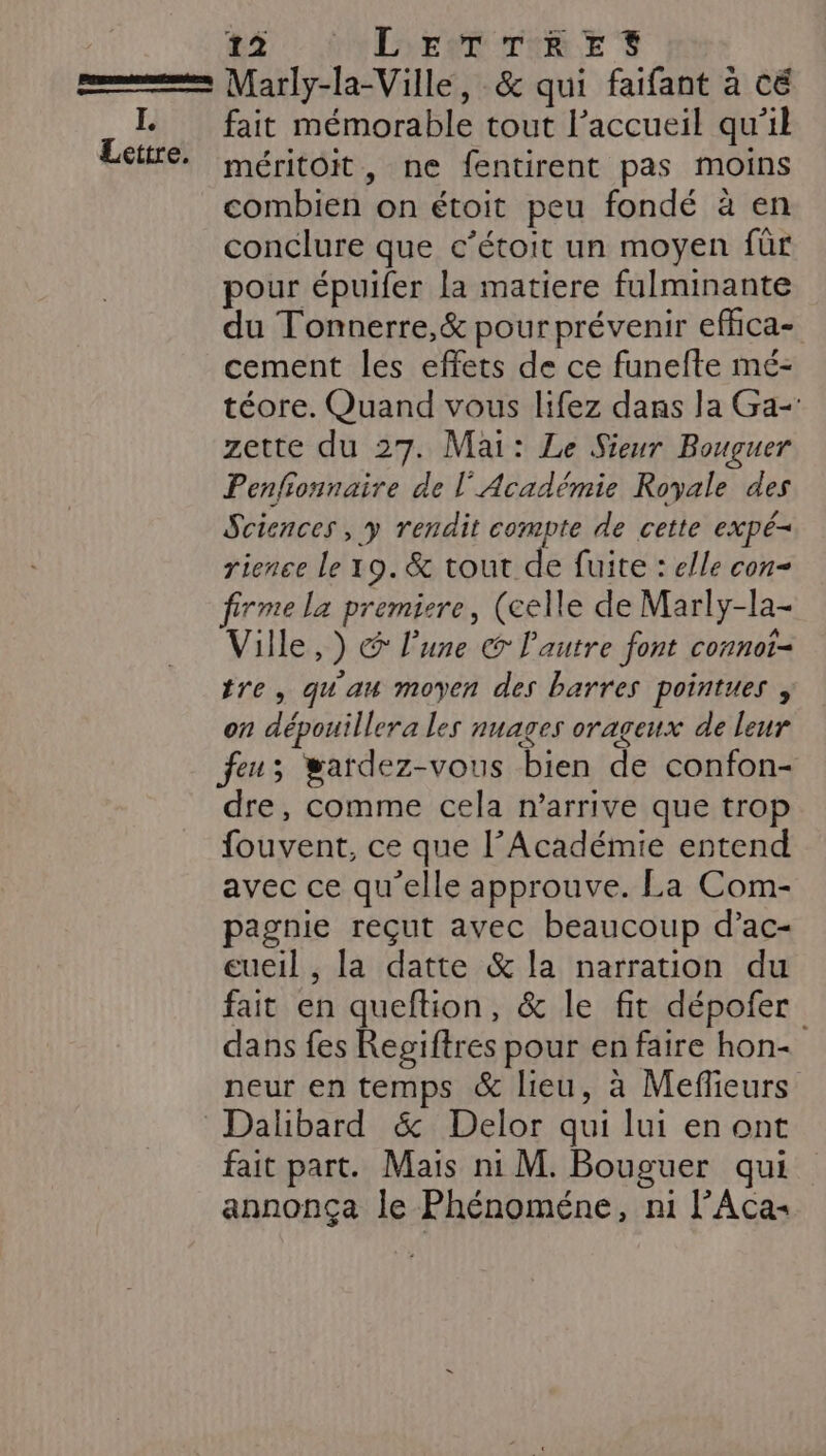 Lettre. BY ND TRE Marly-la-Ville, &amp; qui faifant à cé fait mémorable tout l'accueil qu'il méritoit, ne fentirent pas moins combien on étoit peu fondé à en conclure que c’étoit un moyen für pour épuifer la matiere fulminante du Tonnerre,&amp; pour prévenir effica- cement les effets de ce funefte mé- téore. Quand vous lifez dans la Ga- zette du 27. Mai: Le Sieur Bouguer Penfionnaire de l'Académie Royale des Sciences , y rendit compte de cette expé- rience Le 19. &amp; tout de fuite : elle con firme la premiere, (celle de Marly-la- Ville, ) @ l’une @ l'autre font connot- tre, qu'au moyen des barres pointues , on dépouillera les nuages orageux de leur feu; wardez-vous bien de confon- dre, comme cela n'arrive que trop fouvent, ce que l’Académie entend avec ce qu’elle approuve. La Com- pagnie reçut avec beaucoup d’ac- eueil , la datte &amp; la narration du fait en queftion, &amp; le fit dépofer dans fes Regiftres pour en faire hon- neur en temps &amp; lieu, à Mefieurs Dalibard &amp; Delor qui lui en ont fait part. Mais ni M. Bouguer qui annonça le Phénoméne, ni l’Aca