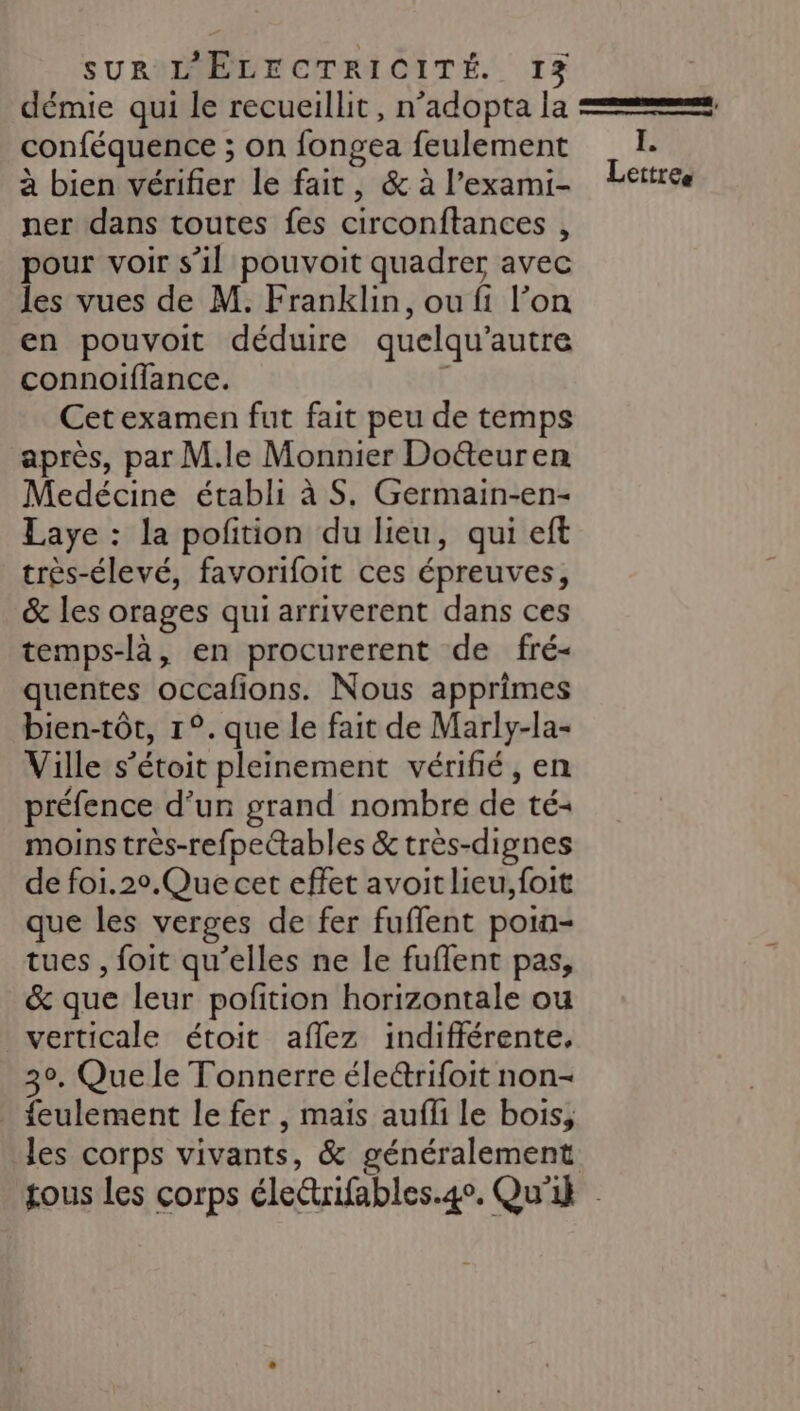 démie qui le recueillit, n’adopta la == conféquence ; on fongea feulement I. à bien vérifier Le fait, &amp;àl’exami- Lettree ner dans toutes fes circonftances , pour voir s’il pouvoit quadrer avec les vues de M. Franklin, ou fi l’on en pouvoit déduire quelqu’ autre connoiflance. Cet examen fut fait peu de temps après, par M.le Monnier Doëteuren Medécine établi à S. Germain-en- Laye : la pofition du lieu, qui eft très-élevé, favorifoit ces épreuves, &amp; les orages qui arriverent dans ces temps-là, en procurerent de fré- quentes occafions. Nous apprimes bien-tôt, 1°. que le fait de Marly-la- Ville s’étoit pleinement vérifié, en préfence d’un grand nombre de té+ moins très-refpettables &amp; très-dignes de foi.20.Que cet effet avoit lieu, foit que les verges de fer fuffent poin= tues , foit qu’elles ne le fuflent pas, &amp; que leur poftion horizontale ou verticale étoit aflez indifférente, 30, Que le Tonnerre électrifoit non- _ feulement le fer, mais aufli le bois, les corps vivants, &amp; généralement tous Les corps électrifables. 4. Qu'il