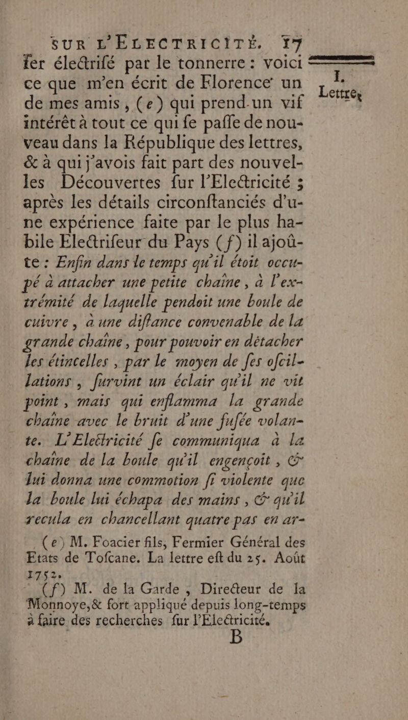 fer éle&amp;rifé pat le tonnerre : voici === ce que m'en écrit de Florence un LU de mes amis, (e) qui prend-un vif  intérêt à tout ce qui fe pale de nou- veau dans la République des lettres, &amp; à qui j avois fait part des nouvel- les Découvertes fur l’'Elericité 3 après les détails circonftanciés d’u- ne expérience faite par le plus ha- bile Ele&amp;rifeur du Pays (f) il ajoû- te : Enfin dans le temps qu'il étoit occu- é à attacher une petite chaïne, à l'ex- trémité de laquelle pendoit une boule de cuivre, a une diffance convenable de la grande chaïne, pour pouvoir en détacher les étincelles , par le moyen de [es ofcil- lations | Jurvint un éclair qu'il ne vit point, mais qui enflamma la grande chaine avec le bruit d’une fufée volan- te. L’Eleétricité Je communiqua à la chaîne de la boule qu'il engençcoit, &amp; lui donna une commotion ff violente que Ja boule lui échapa des mains , &amp; qw'il recula en chancellant quatre pas en ar- (e) M. Foacier fils, Fermier Général des Etats de Tofcane. La lettre eft du 25. Août 1752 © (f) M. de la Garde , Direéteur de la Monnoye,&amp; fort applique depuis long-temps à faire des recherches fur l’'Elericité.