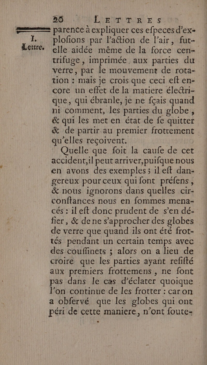 Lettre, plofions par lation de l’air, fut- elle aidée même de la force cen- trifuge , imprimée. aux parties du vêrre, par le mouvement de rota- tion : mais je crois que ceci eft en- core un effet de la matiere éle&amp;ri- que, qui ébranle, je ne fçais quand ni comment, les parties du globe , &amp; qui les met en état de fe quitter &amp; de partir au premier frottement qu'elles reçoivent. Quelle que foit la caufe de cet accident,il peut arriver,puifque nous en avons des exemples; ileft dan- gereux pour ceux qui font préfens, &amp; nous ignorons dans quelles cir- conftances nous en fommes mena- cés : 1l eft donc prudent de s’en dé- fier, &amp; de ne s'approcher des globes de verre que quand ils ont été frot- tés pendant un certain temps avec des couffinets ; alors on a lieu de croire que les parties ayant refifté aux premiers frottemens , ne font pas dans le cas d’éclater quoique l’on continue de les frotter : caron a obfervé que les globes qui ont péri de cette maniere, n’ont foute-