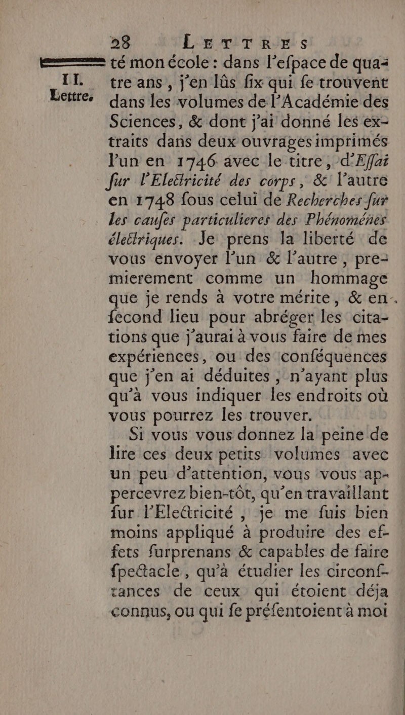 II. Lettre, tre ans , j en lûs fix qui fe trouvent dans les volumes de l’Académie des Sciences, &amp; dont j'ai donné les ex- traits dans deux ouvrages imprimés lun en 1746 avec le titre, d'Effai Jur l'Eleëtricité des corps, &amp; l’autre en 1748 fous celui de Recherches fur les caufes particulieres des Phénoménes életlriques. Je prens la liberté de vous envoyer l’un &amp; l’autre, pre- mierement comme un hommage que je rends à votre mérite, &amp; en. fecond lieu pour abréger les cita- tions que j'aurai à vous faire de mes expériences, ou des conféquences que j'en ai déduites, n'ayant plus qu'à vous indiquer les endroits où vous pourrez les trouver. Si vous vous donnez la peine de lire ces deux petits volumes avec un peu d'attention, vous vous ap- percevrez bien-tôt, qu’en travaillant fur l'Elettricité , je me fuis bien moins appliqué à produire des ef- fets furprenans &amp; capables de faire fpe&amp;acle, qu’à étudier les circonf- tances de ceux qui étoient déja connus, ou qui fe préfentoient à moi