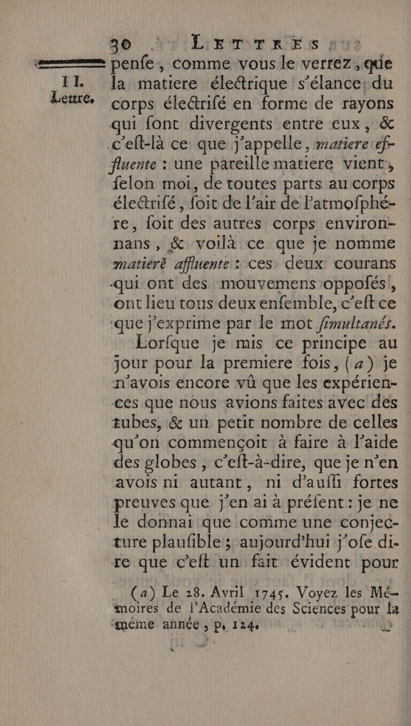 Fersen] II. Lettre, 00 “LETTRES | penfe, comme vous le verrez, qe la matiere éleétrique s’élance: du corps électrifé en forme de rayons qui font divergents entre eux, &amp; fluente : une pareille matiere vient, felon moi, de toutes parts au corps éle@rité, foit de l'air de latmofphé- re, foit des autres corps environ- nans , &amp; voilà ce que je nomme matiéré affluente : ces. deux courans -qui ont des mouvemens oppolés: ; ont lieu tons deux enfemble, c’eft ce que j'exprime par le mot mulranés. orfque je mis ce principe au jour pour ke premiere fois, (4) je n’avois encore vû que les expérien- ces que nous avions faites avec des tubes, &amp; un petit nombre de celles qu'on commençoit à fare à laide des globes, c’eft-à-dire, que je n’en avois ni autant, mi d’auflhi fortes preuves que j'en ai à préfent : je ne le donnai que comme une conjec- ture plaufible ; aujourd’hui j’ofe di- re que C’eft un fait évident pour (a) Le 28. Avril 1745. Voyez les Mé- moires de l'Académie des Sciences po [a + ta