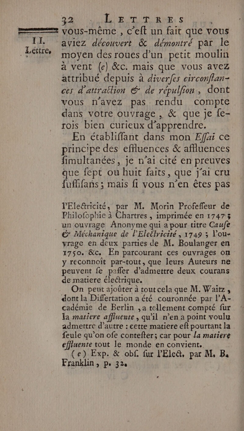 ga SU RiE ni. . dE A Lettres aviez découvert &amp; démontré par le moyen des roues d’un petit moulin à vent (e) &amp;c. mais que vous avez attribué depuis à diverfes circonflan- ces d’attraëlion @ de répulfion, dont vous n'avez pas rendu compte dans votre ouvrage , &amp; que je {e- rois bien curieux d'apprendre. En établiffant dans mon Effai ce principe des effluences &amp; affluences fimultanées, je n’ai cité en preuves que fept ou huit faits, que j'ai cru fufhfans ; mais fi vous n’en êtes pas l'Ele&amp;ricité, par M. Morin Profeffeur de Philofophie à Chartres, imprimée en 17473 &amp;' Méchanique de l’'Eleélricité , 1749 3 Vou- yrage en deux parties de M. Boulanger en 1750. &amp;c. En parcourant ces ouvrages on y reconnoiït par-tout, que leurs Auteurs ne peuvent fe pafler d'admettre deux courans de matiere électrique. On peut ajoüter à tout cela que M. Waitz , dont la Differtation a été couronnée par l’A- cadémie de Berlin ,a tellement compté fur la matiere affluente , qu’il n’en a point voulu admettre d'autre : cette matiere eft pourtant la feule qu’on ofe contefter; car pour la matiere effiuente tout le monde en convient. (e) Exp. &amp; obf. fur l'Ele&amp;, par M, B,