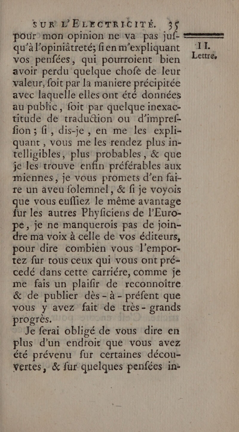 pour mon opinion ne va pas juf- qu’à l’opiniätreté; fien m’expliquant vos penfées, qui pourroient bien avoir perdu quelque chofé de leur valeur, foit par la maniere précipitée avec laquelle elles ont été données au public, foit par quelque inexac- titude de traduction ou d’impref- fion ; {1 , dis-je , en me les expli- quant , vous me les rendez plus in- telligibles, plus no , &amp; que je les trouve enfin préférables aux miennes, je vous promets d'en fai- re un aveu folemnel, &amp; fi je voyois que vous eufliez le même avantage {ur les autres Phyficiens de l’'Euro- pe, je ne manquerois pas de join- dre ma voix à celle de vos éditeurs, _ pour dire combien vous l’empor- tez fur tous ceux qui vous ont pré= cedé dans cette carriére, comme je me fais un plaifir de reconnoître &amp; de publier dès - à - préfent que vous y avez fait de très- grands progrès. Je ferai obligé de vous dire en plus d’un endroit que vous avez été prévenu fur certaines décou- vertes, &amp; fur quelques penfées in- 14.