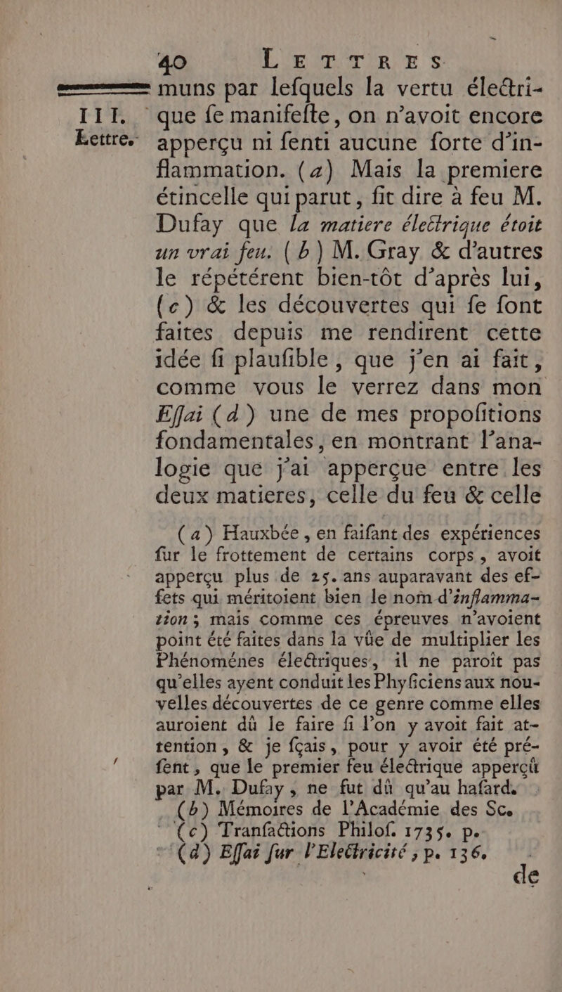 SRREIRIACE DEBRRES DES III, Eettre.- 40 LETTRES muns par lefquels la vertu élettri- apperçu n1 fenti aucune forte d’in- flammation. (4) Mais la premiere étincelle qui parut, fit dire à feu M. Dufay que la matiere électrique étoit un vrai feu. ( b) M. Gray &amp; d’autres le répétérent bien-tôt d’après lui, (c) &amp; les découvertes qui fe font faites depuis me rendirent cette idée fi plaufble , que j'en ai fait, comme vous le verrez dans mon Eflai (d') une de mes propofitions fondamentales, en montrant l’ana- logie que j'ai apperçue entre les deux matieres, celle du feu &amp; celle (a) Hauxbée , en faifant des expériences fur le frottement de certains corps, avoit apperçu plus de 25. ans auparavant des ef- fets qui méritoient bien le nom d’inflamma- tion ; mais comme ces épreuves n’avoient point été faites dans la vüe de multiplier les Phénoménes éle@riques, il ne paroît pas qu'elles ayent conduit les Phyfciens aux nou- velles découvertes de ce genre comme elles auroient dû le faire fi l’on y avoit fait at- tention, &amp; je fçais, pour y avoir été pré- fent, que le premier feu éle&amp;trique appercü par M. Dufay , ne fut dû qu’au hafard. (b) Mémoires de l’Académie des Sc. (c) Tranfa@tions Philof. 1735. p. (4) Effar fur l'Eleéiriciré ; p. 136. d €
