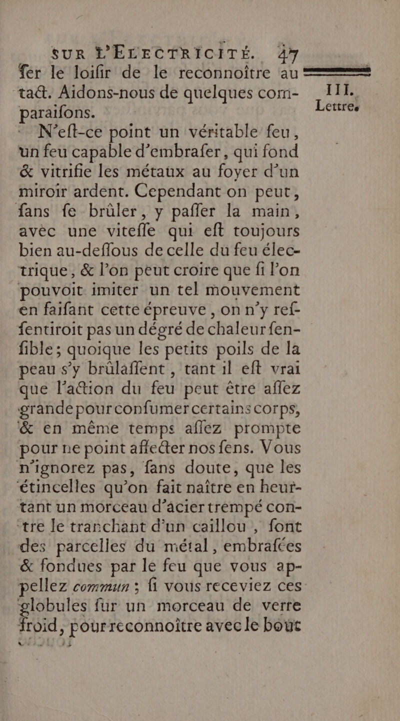 fer le loifir de le reconnoître au = ta. Aidons-nous de quelques com- 11. paraifons. HOEeS N'eft-ce point un véritable feu, un feu capable d’embrafer, qui fond &amp; vitrifie les métaux au foyer d’un miroir ardent. Cependant on peut, fans fe brûler, y pañler la main, avec une vitefle qui eft toujours bien au-deflous de celle du feu élec- trique, &amp; l’on peut croire que fi lon pouvoit imiter un tel mouvement en faifant cette épreuve , on n’y ref- fentiroit pas un dégré de chaleur fen- fible ; quoique les petits poils de la peau s’y brülaffent , tant il eft vrai que lation du feu peut être aflez grande pour confumer certains s COrps, &amp; en même temps aflez prompte pour ne point affecter nos fens. Vous n'ignorez pas, fans doute, que les étincelles qu’on fait naître en heur- tant un morceau d’acier trémpé con- tre le tranchant d’un caillou , font des parcelles du métal, embrafées &amp; fondues par le feu que vous ap- pellez commun ; fi vous receviez ces globules fur un morceau de verre froid, Pour reconnoître avec le boët