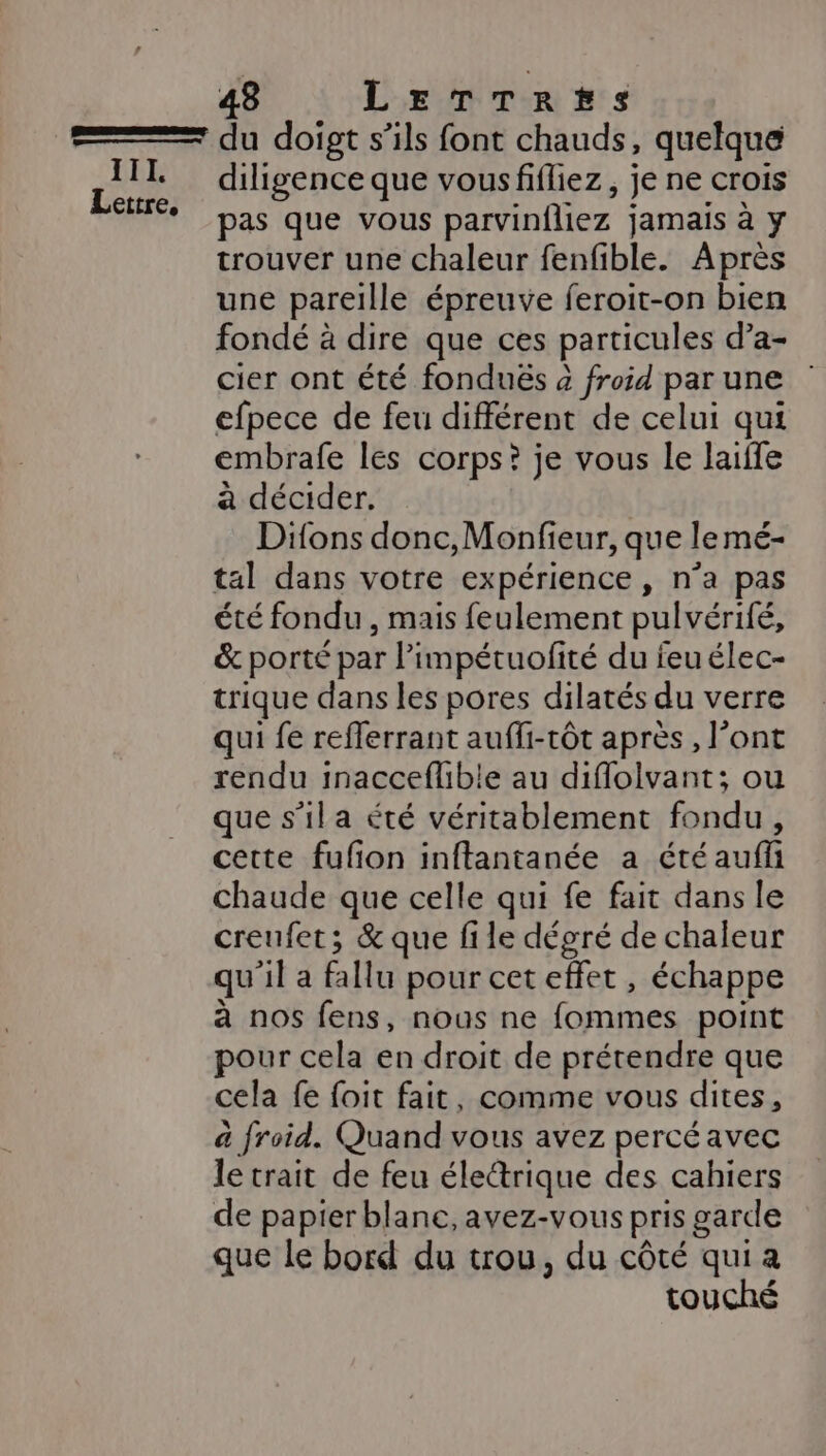 111. Lettre, diligence que vousfiffiez, je ne crois pas que vous parvinfliez jamais à y trouver une chaleur fenfible. Après une pareille épreuve feroit-on bien fondé à dire que ces particules d’a- cier ont été fondués à froid par une : efpece de feu différent de celui qui embrafe les corps? je vous le laiffe à décider. Difons donc, Monfieur, que le mé- tal dans votre expérience , n’a pas été fondu , mais feulement pulvérifé, &amp; porté par l’impétuofité du feu élec- trique dans les pores dilatés du verre qui fe refferrant auffi-tôt après, l’ont rendu inacceflible au difloivant; ou que s’il a été véritablement fondu, cette fufon inftantanée a été auffi chaude que celle qui fe fait dans le creufet; &amp; que file dégré de chaleur qu'il a fallu pour cet effet , échappe à nos fens, nous ne fommes point pour cela en droit de prétendre que cela fe foit fait, comme vous dites, à froid. Quand vous avez percé avec le trait de feu électrique des cahiers de papier blane, avez-vous pris garde que le bord du trou, du côté qui a touché