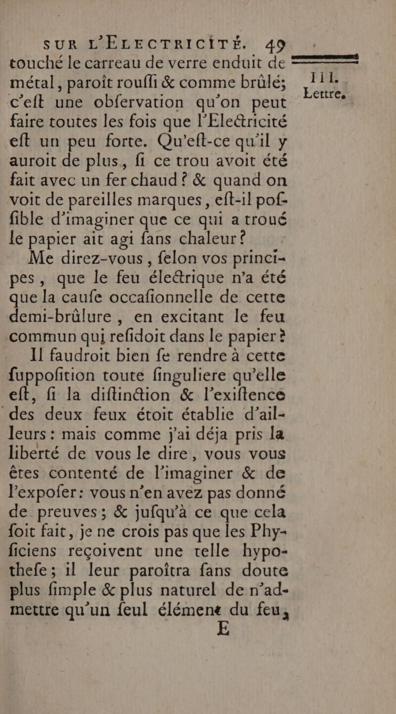 touché le carreau de verre enduit de métal, paroît roufli &amp; comme brûlé; c’eft une obfervation qu'on peut faire toutes les fois que l’Electricité eft un peu forte. Qu'eft-ce qu'il y auroit de plus, fi ce trou avoit été fait avec un fer chaud ? &amp; quand on voit de pareilles marques, eft-1l pof- fible d'imaginer que ce qui a troué le papier ait agi fans chaleur f Me direz-vous , felon vos princi- pes, que le feu éleétrique n’a été que la caufe occafionnelle de cette demi-brülure , en excitant le feu commun qui refidoit dans le papier à Il faudroit bien fe rendre à cette fuppofition toute finguliere qu’elle eft, fi la diftin@ion &amp; l’exiftence des deux feux étoit établie d’ail- leurs : mais comme j'ai déja pris la liberté de vous le dire, vous vous êtes contenté de l’imaginer &amp; de lexpofer: vous n’en avez pas donné de preuves; &amp; jufqu’à ce que cela foit fait, je ne crois pas que les Phy- ficiens reçoivent une telle hypo- thefe ; il leur paroïtra fans doute plus fimple &amp; plus naturel de n’ad- mettre qu'un feul élémenc du feu, FRE