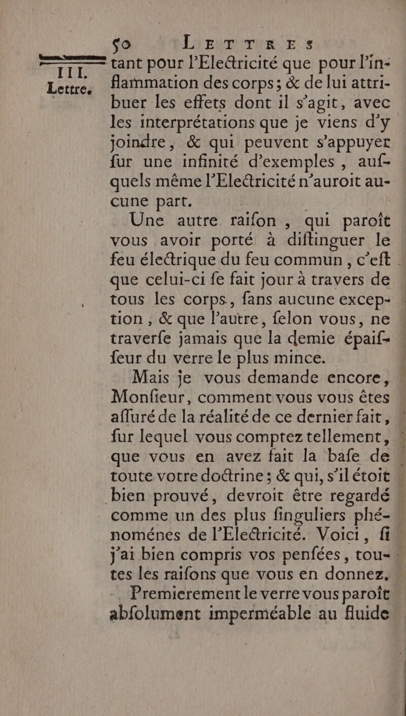 tant pour l’Eleûricité que pour l'in- flammation des corps; &amp; de lui attri- buer les effets dont il s’agit, avec les interprétations que je viens d'y joindre, &amp; qui peuvent s'appuyer fur une infinité d'exemples , auf- quels même l’'Eleétricité n’auroit au- cune part, | Une autre raïfon , qui paroît vous avoir porté à diftinguer le que celui-ci fe fait jour à travers de tous les corps, fans aucune excep- tion , &amp; que l’autre, felon vous, ne Hole jamais que ‘la demie épaif= feur du verre le plus mince. Mais je vous demande encore, Moules comment vous VOUS at afluré de la réalité de ce dernier fait, fur lequel vous comptez tellement, toute votre doétrine ; &amp; qui, s'ilétoit comme un des plus finguliers phé- noménes de l'Eledricité. Voici, fi tes les raifons que vous en donnez. abfolument imperméable au fluide
