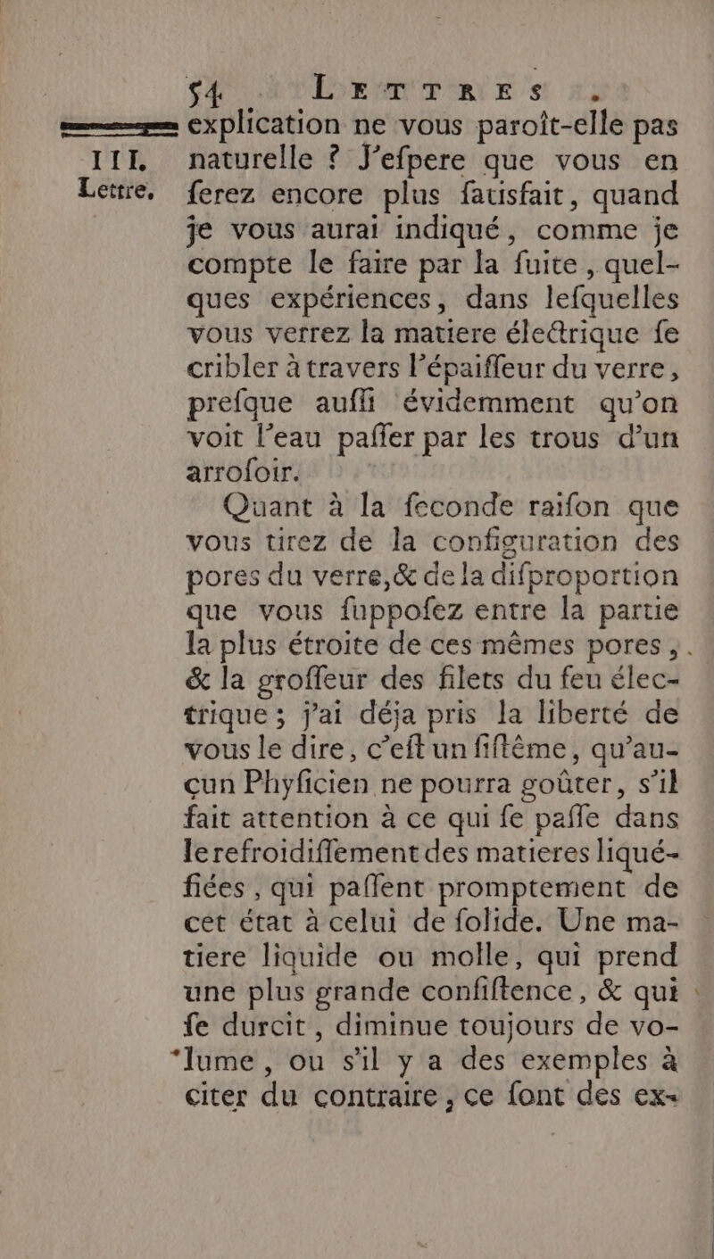 s4 LETTRES :, III, naturelle ? J’efpere que vous en je vous aurai indiqué, comme je compte le faire par la fuite , quel- ques expériences, dans lefquelles vous verrez la matiere éleétrique fe cribler à travers lépaifleur du verre, prefque aufli évidemment qu’on voit l’eau pafler par les trous d’un arrofoir. Quant à la feconde raïfon que vous tirez de la configuration des pores du verre,&amp; de la difproportion que vous fuppofez entre la partie la plus étroite de ces mêmes pores, . &amp; la groffeur des filets du feu élec- trique ; j'ai déja pris la liberté de vous le dire, c’eft un fiffême, qu’au- çun Phyficien ne pourra goûter, s’il fait attention à ce qui fe pañle dans lerefroidiffement des matieres liqué- fiées , qui paflent promptement de cet état à celui de folide. Une ma- tiere liquide ou molle, qui prend une plus grande confiftence, &amp; qui fe durcit , diminue toujours de vo- citer du contraire , ce font des ex-