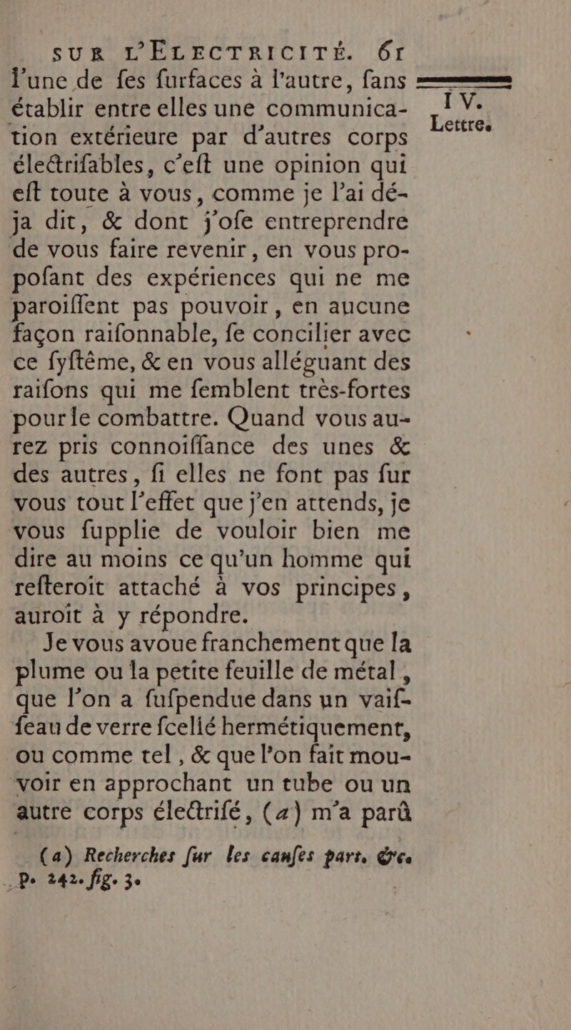l’une de fes furfaces à l’autre, fans établir entre elles une communica- tion extérieure par d’autres corps éleétrifables, c’eft une opinion qui eft toute à vous, comme je l’ai dé- ja dit, &amp; dont j'ofe entreprendre de vous faire revenir , En Vous pro- pofant des expériences qui ne me aroiflent pas pouvoir, en aucune façon raifonnable, fe concilier avec ce fyftême, &amp; en vous alléguant des raïfons qui me femblent très-fortes pour le combattre. Quand vous au- rez pris connoiïflance des unes &amp; des autres, fi elles ne font pas fur vous tout l'effet que j'en attends, je vous fupplie de vouloir bien me dire au moins ce qu’un homme qui refteroit attaché à vos principes, auroit à y répondre. Je vous avoue franchement que la plume ou la petite feuille de métal, que l’on a fufpendue dans un vaif- feau de verre fcelié hermétiquement, ou comme tel, &amp; que l’on fait mou- “voir en approchant un tube ou un autre corps éle@rifé, (z) m'a parû (a) Recherches fur les canfes pars, &amp;es À Pe 242. fige 3°